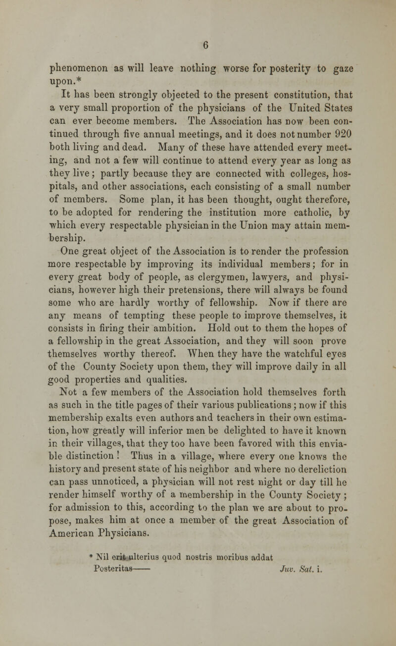 phenomenon as will leave nothing worse for posterity to gaze upon.* It has been strongly objected to the present constitution, that a very small proportion of the physicians of the United States can ever become members. The Association has now been con- tinued through five annual meetings, and it does not number 920 both living and dead. Many of these have attended every meet- ing, and not a few will continue to attend every year as long as they live; partly because they are connected with colleges, hos- pitals, and other associations, each consisting of a small number of members. Some plan, it has been thought, ought therefore, to be adopted for rendering the institution more catholic, by which every respectable physician in the Union may attain mem- bership. One great object of the Association is to render the profession more respectable by improving its individual members; for in every great body of people, as clergymen, lawyers, and physi- cians, however high their pretensions, there will always be found some who are hardly worthy of fellowship. Now if there are any means of tempting these people to improve themselves, it consists in firing their ambition. Hold out to them the hopes of a fellowship in the great Association, and they will soon prove themselves worthy thereof. When they have the watchful eyes of the County Society upon them, they will improve daily in all good properties and qualities. Not a few members of the Association hold themselves forth as such in the title pages of their various publications; now if this membership exalts even authors and teachers in their own estima- tion, how greatly will inferior men be delighted to have it known in their villages, that they too have been favored with this envia- ble distinction ! Thus in a village, where every one knows the history and present state of his neighbor and where no dereliction can pass unnoticed, a physician will not rest night or day till he render himself worthy of a membership in the County Society ; for admission to this, according to the plan we are about to pro- pose, makes him at once a member of the great Association of American Physicians. * Nil erit ulterius quod nostris moribus addat