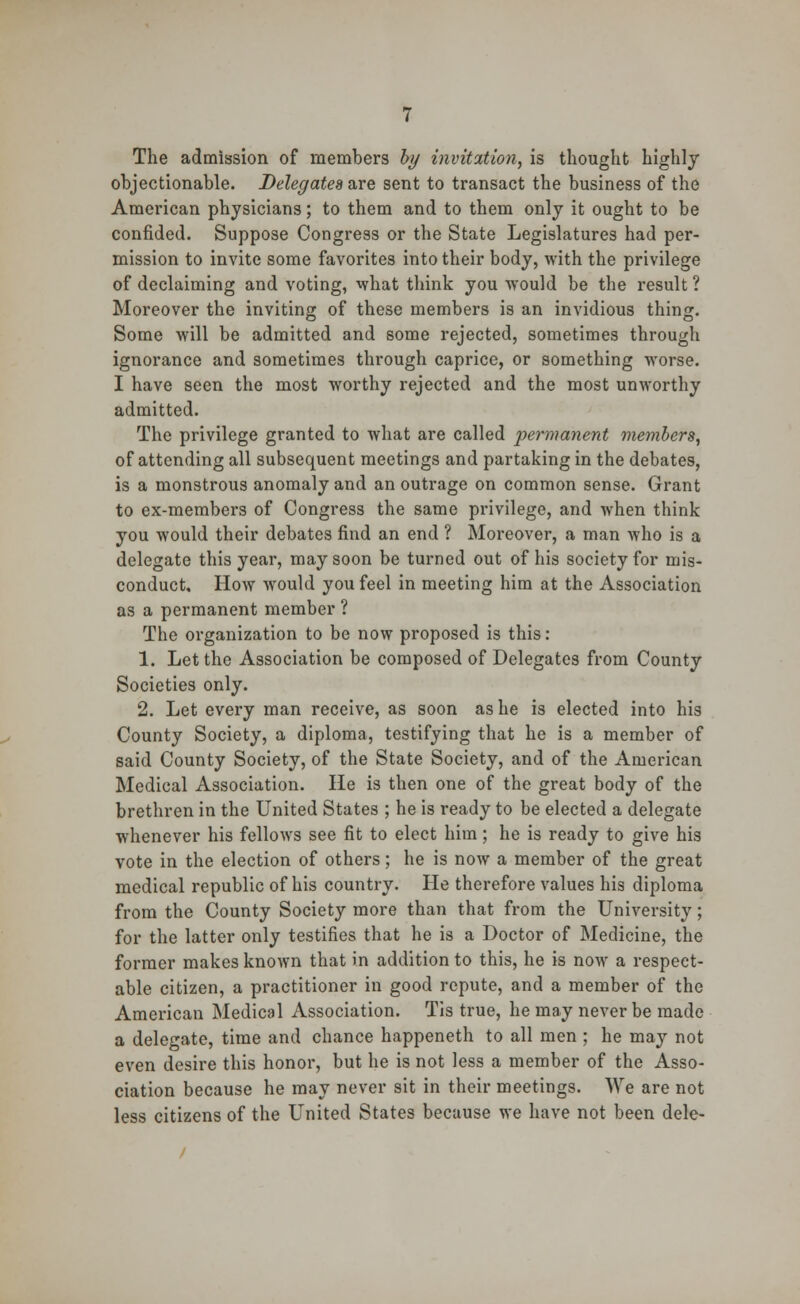 The admission of members by invitation, is thought highly objectionable. Delegates are sent to transact the business of the American physicians; to them and to them only it ought to be confided. Suppose Congress or the State Legislatures had per- mission to invite some favorites into their body, with the privilege of declaiming and voting, what think you would be the result ? Moreover the inviting of these members is an invidious thing. Some will be admitted and some rejected, sometimes through ignorance and sometimes through caprice, or something worse. I have seen the most worthy rejected and the most unworthy admitted. The privilege granted to what are called permanent members, of attending all subsequent meetings and partaking in the debates, is a monstrous anomaly and an outrage on common sense. Grant to ex-members of Congress the same privilege, and when think you would their debates find an end ? Moreover, a man who is a delegate this year, may soon be turned out of his society for mis- conduct. How would you feel in meeting him at the Association as a permanent member ? The organization to be now proposed is this : 1. Let the Association be composed of Delegates from County Societies only. 2. Let every man receive, as soon as he is elected into his County Society, a diploma, testifying that he is a member of said County Society, of the State Society, and of the American Medical Association. He is then one of the great body of the brethren in the United States ; he is ready to be elected a delegate whenever his fellows see fit to elect him; he is ready to give his vote in the election of others; he is now a member of the great medical republic of his country. He therefore values his diploma from the County Society more than that from the University; for the latter only testifies that he is a Doctor of Medicine, the former makes known that in addition to this, he is now a respect- able citizen, a practitioner in good repute, and a member of the American Medical Association. Tis true, he may never be made a delegate, time and chance happeneth to all men ; he may not even desire this honor, but he is not less a member of the Asso- ciation because he may never sit in their meetings. We are not less citizens of the United States because we have not been dele-