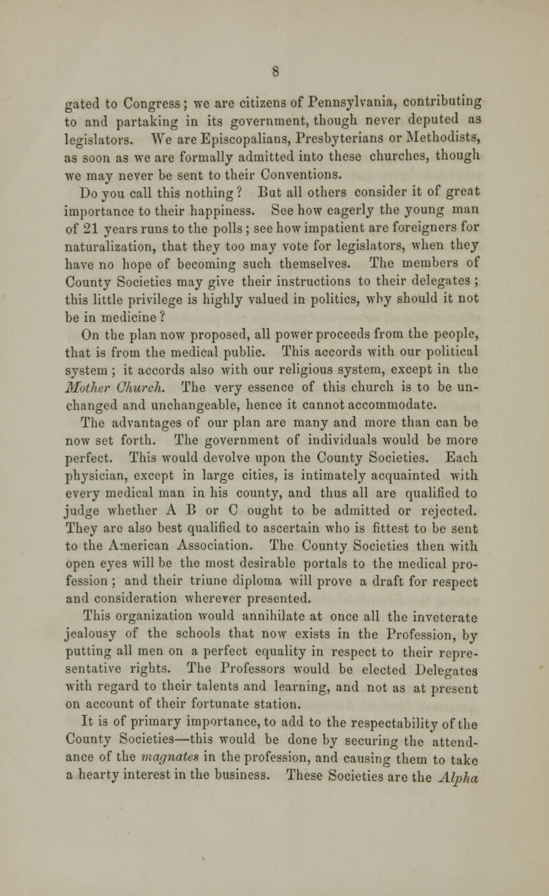 gated to Congress ; we are citizens of Pennsylvania, contributing to and partaking in its government, though never deputed as legislators. We are Episcopalians, Presbyterians or Methodists, as soon as we are formally admitted into these churches, though we may never be sent to their Conventions. Do you call this nothing? But all others consider it of great importance to their happiness. See how eagerly the young man of 21 years runs to the polls ; see how impatient are foreigners for naturalization, that they too may vote for legislators, when they have no hope of becoming such themselves. The members of County Societies may give their instructions to their delegates ; this little privilege is highly valued in politics, why should it not be in medicine ? On the plan now proposed, all poAver proceeds from the people, that is from the medical public. This accords Avith our political system ; it accords also with our religious system, except in the Mother Church. The very essence of this church is to be un- changed and unchangeable, hence it cannot accommodate. The advantages of our plan are many and more than can be now set forth. The government of individuals would be more perfect. This would devolve upon the County Societies. Each physician, except in large cities, is intimately acquainted with every medical man in his county, and thus all are qualified to judge whether A B or C ought to be admitted or rejected. They are also best qualified to ascertain who is fittest to be sent to the American Association. The County Societies then with open eyes will be the most desirable portals to the medical pro- fession ; and their triune diploma will prove a draft for respect and consideration wherever presented. This organization would annihilate at once all the inveterate jealousy of the schools that now exists in the Profession, by putting all men on a perfect equality in respect to their repre- sentative rights. The Professors would be elected Delegates with regard to their talents and learning, and not as at present on account of their fortunate station. It is of primary importance, to add to the respectability of the County Societies—this would be done by securing the attend- ance of the magnates in the profession, and causing them to take a hearty interest in the business. These Societies are the Alpha