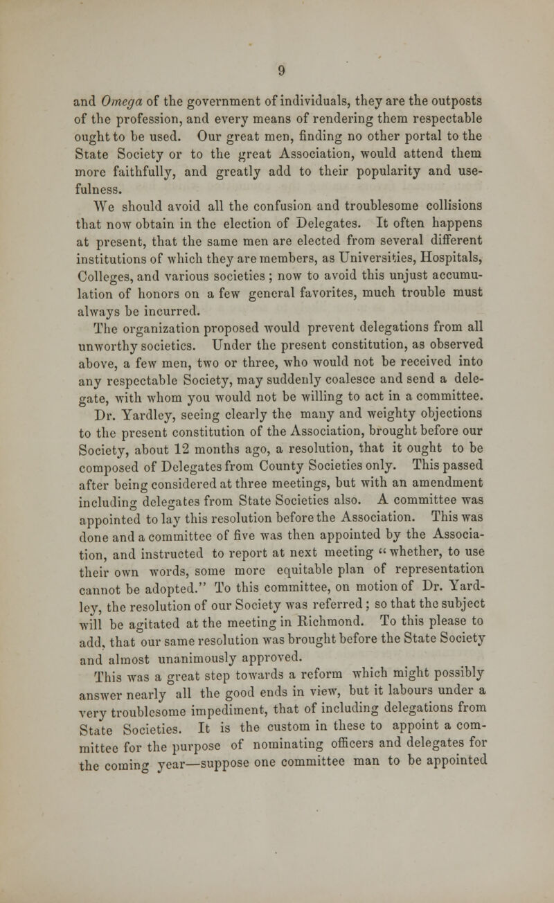 and Omega of the government of individuals, they are the outposts of the profession, and every means of rendering them respectable ought to be used. Our great men, finding no other portal to the State Society or to the great Association, would attend them more faithfully, and greatly add to their popularity and use- fulness. We should avoid all the confusion and troublesome collisions that now obtain in the election of Delegates. It often happens at present, that the same men are elected from several different institutions of which they are members, as Universities, Hospitals, Colleges, and various societies ; now to avoid this unjust accumu- lation of honors on a few general favorites, much trouble must always be incurred. The organization proposed would prevent delegations from all unworthy societies. Under the present constitution, as observed above, a few men, two or three, who would not be received into any respectable Society, may suddenly coalesce and send a dele- gate, with whom you would not be willing to act in a committee. Dr. Yardley, seeing clearly the many and weighty objections to the present constitution of the Association, brought before our Society, about 12 months ago, a resolution, that it ought to be composed of Delegates from County Societies only. This passed after being considered at three meetings, but with an amendment including delegates from State Societies also. A committee was appointed to lay this resolution before the Association. This was done and a committee of five was then appointed by the Associa- tion, and instructed to report at next meeting  whether, to use their own words, some more equitable plan of representation cannot be adopted. To this committee, on motion of Dr. Yard- ley, the resolution of our Society was referred; so that the subject will be agitated at the meeting in Richmond. To this please to add, that our same resolution was brought before the State Society and almost unanimously approved. This was a great step towards a reform which might possibly answer nearly all the good ends in view, but it labours under a very troublesome impediment, that of including delegations from State Societies. It is the custom in these to appoint a com- mittee for the purpose of nominating officers and delegates for the comin* year—suppose one committee man to be appointed