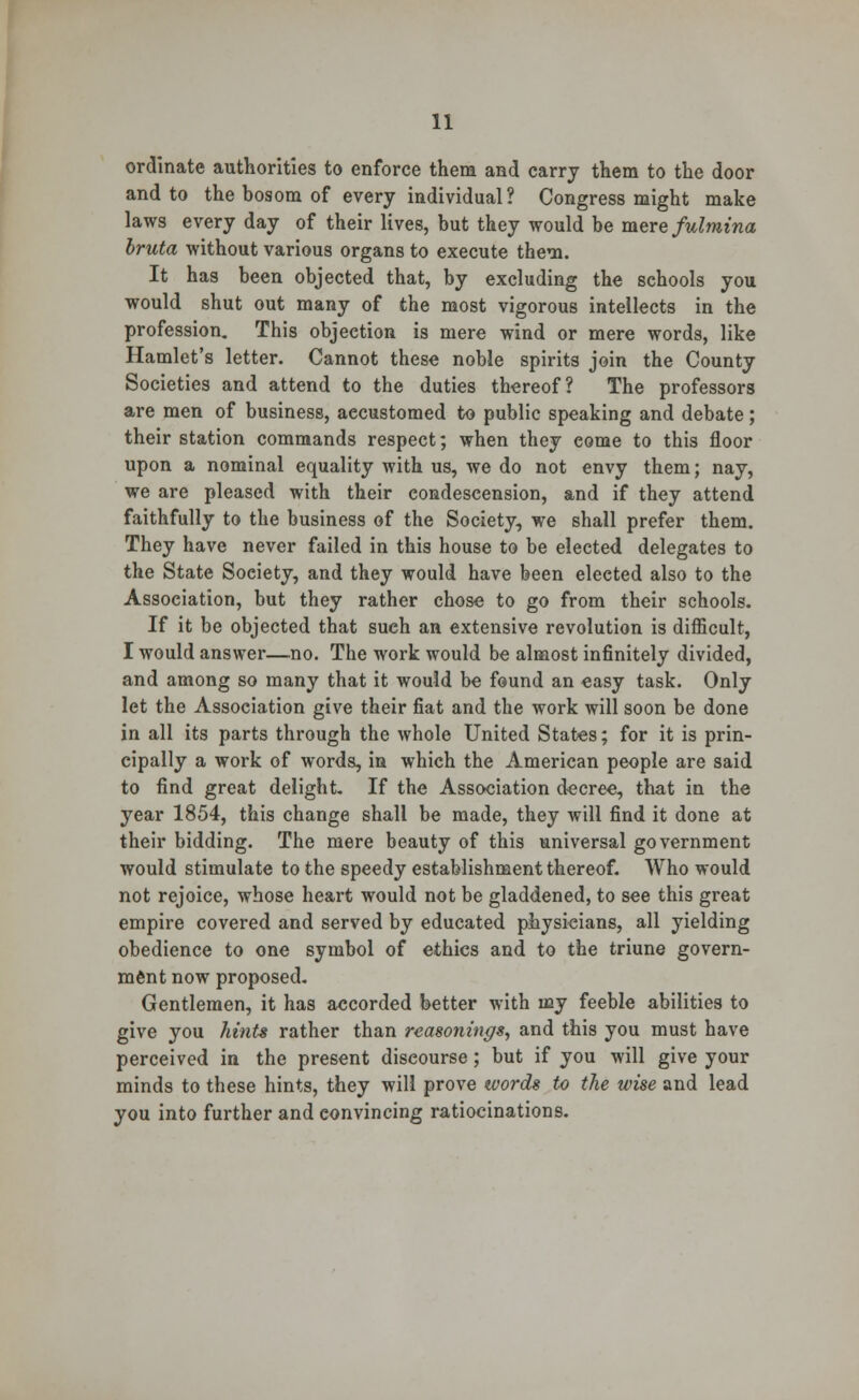 ordinate authorities to enforce them and carry them to the door and to the bosom of every individual? Congress might make laws every day of their lives, but they would be mere fulmina bruta without various organs to execute them. It has been objected that, by excluding the schools you would shut out many of the most vigorous intellects in the profession. This objection is mere wind or mere words, like Hamlet's letter. Cannot these noble spirits join the County Societies and attend to the duties thereof? The professors are men of business, accustomed to public speaking and debate; their station commands respect; when they come to this floor upon a nominal equality with us, we do not envy them; nay, we are pleased with their condescension, and if they attend faithfully to the business of the Society, we shall prefer them. They have never failed in this house to be elected delegates to the State Soeiety, and they would have been elected also to the Association, but they rather chose to go from their schools. If it be objected that sueh an extensive revolution is difficult, I would answer—no. The work would be almost infinitely divided, and among so many that it would be found an easy task. Only let the Association give their fiat and the work will soon be done in all its parts through the whole United States; for it is prin- cipally a work of words, in which the American people are said to find great delight If the Association decree, that in the year 1854, this change shall be made, they will find it done at their bidding. The mere beauty of this universal government would stimulate to the speedy establishment thereof. Who would not rejoice, whose heart would not be gladdened, to see this great empire covered and served by educated physieians, all yielding obedience to one symbol of ethics and to the triune govern- ment now proposed. Gentlemen, it has accorded better with my feeble abilities to give you hints rather than reasonings, and this you must have perceived in the present discourse; but if you will give your minds to these hints, they will prove words to the wise and lead you into further and convincing ratiocinations.