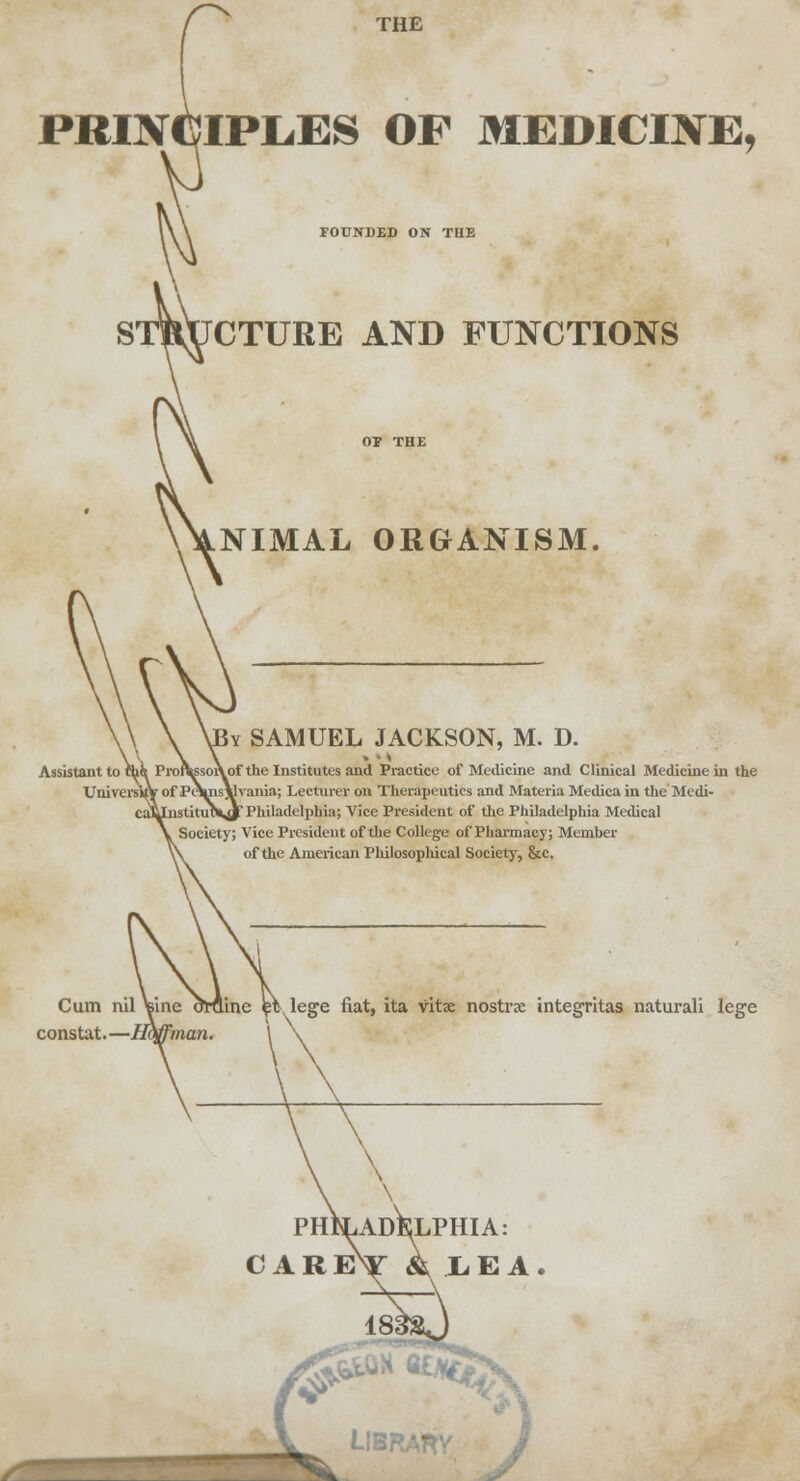 THE PRINCIPLES OP MEDICINE, FOUNDED ON THE STRUCTURE AND FUNCTIONS NIMAL ORGANISM. Iy SAMUEL JACKSON, M. D. Assistant to ihi Proft^soiVof the Institutes and Practice of Medicine and Clinical Medicine in the Uni versify of Pt\nsYlvania; Lecturer on Therapeutics and Materia Medica in the Medi- InstiUnVjF Philadelphia; Vice President of the Philadelphia Medical Society; Vice President of the College of Pharmacy; Member of the American Philosophical Society, &c. Cum nil constat.—1 ine amine $Y lege fiat, ita vitx nostra integritas naturali lege philadelphia: careV Ilea. LlBRAm