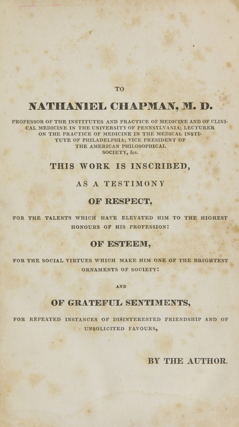 TO XATHA1V1EL, CHAPMAI, M. ». PROFESSOR OF THE INSTITUTES AND PRACTICE OF MEDICINE AND OF CLINI- CAL MEDICINE IN THE UNIVERSITY OF PENNSYLVANIA; LECTURER ON THE PRACTICE OF MEDICINE IN THE MEDICAL INSTI- TUTE OF PHILADELPHIA; VICE PRESIDENT OF THE AMERICAN PHILOSOPHICAL SOCIETY, &c. THIS WORK IS INSCRIBED, AS A TESTIMONY OF RESPECT, FOR THE TALENTS WHICH HAVE ELEVATED HIM TO THE HIGHEST HONOURS OF HIS PROFESSION: OF ESTEEM, FOR THE SOCIAL VIRTUES WHICH MAKE HIM ONE OF THE BRIGHTEST ORNAMENTS OF SOCIETY: OF GRATEFUL. SENTIMENTS, FOR REPEATED INSTANCES OF DISINTERESTED FRIENDSHIP AND OF UNSOLICITED FAVOURS, BY THE AUTHOR.