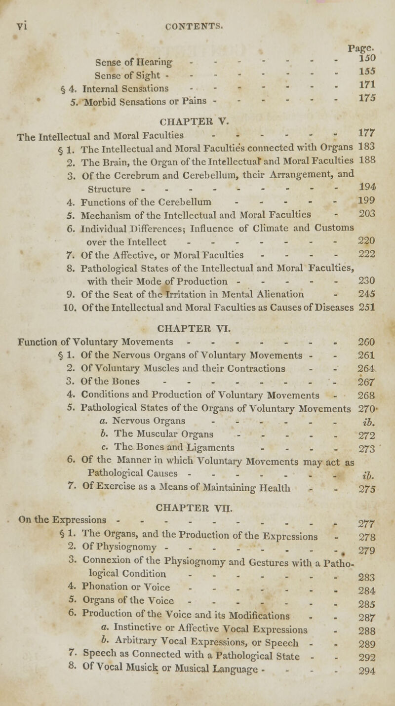 Page. 150 155 Sense of Hearing Sense of Sight • 171 §4. Internal Sensations X'A 5. Morbid Sensations or Pains 175 CHAPTER V. The Intellectual and Moral Faculties 177 § 1. The Intellectual and Moral Faculties connected with Organs 183 2. The Brain, the Organ of the Intellectual and Moral Faculties 188 3. Of the Cerebrum and Cerebellum, their Arrangement, and Structure 194 4. Functions of the Cerebellum 199 5. Mechanism of the Intellectual and Moral Faculties - 203 6. Individual Differences; Influence of Climate and Customs over the Intellect _...--- 220 7. Of the Affective, or Moral Faculties .... 222 8. Pathological States of the Intellectual and Moral Faculties, with their Mode of Production ----- 230 9. Of the Seat of the Irritation in Mental Alienation - 245 10. Of the Intellectual and Moral Faculties as Causes of Diseases 251 CHAPTER VI. Function of Voluntary Movements ----... 260 § 1. Of the Nervous Organs of Voluntary Movements - - 261 2. Of Voluntary Muscles and their Contractions - - 264 3. Of the Bones - 267 4. Conditions and Production of Voluntary Movements - 268 5. Pathological States of the Organs of Voluntary Movements 270- a. Nervous Organs - - - - - £J. b. The Muscular Organs 272 c. The Bones and Ligaments .... 273 6. Of the Manner in which Voluntary Movements may act as Pathological Causes n, 7. Of Exercise as a Means of Maintaining Health - - 275 CHAPTER VII. On the Expressions ------____ 977 § 1. The Organs, and the Production of the Expressions - 278 2. Of Physiognomy - - - .. . . . 279 3. Connexion of the Physiognomy and Gestures with a Patho- logical Condition ---.... 283 4. Phonation or Voice 284 5. Organs of the Voice 285 6. Production of the Voice and its Modifications - . 287 a. Instinctive or Affective Vocal Expressions - 288 b. Arbitrary Vocal Expressions, or Speech - - 289 7. Speech as Connected with a Pathological State - - 292