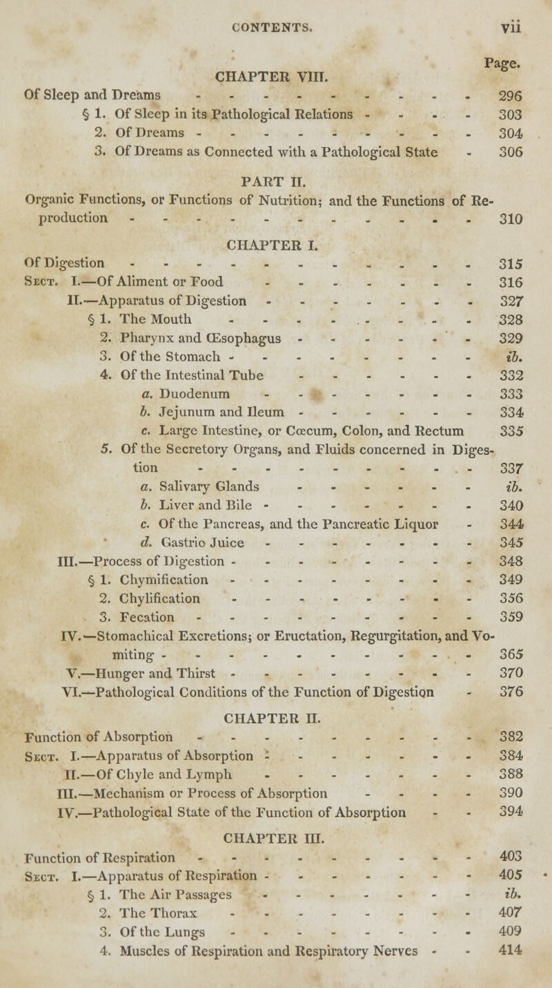 CONTENTS. Vll Page. CHAPTER VIIT. Of Sleep and Dreams 296 § 1. Of Sleep in its Pathological Relations - 303 2. Of Dreams 304 3. Of Dreams as Connected with a Pathological State - 306 PART II. Organic Functions, or Functions of Nutrition; and the Functions of Re- production 310 CHAPTER I. Of Digestion - 315 Sect. I.—Of Aliment or Food 316 II—Apparatus of Digestion 327 § 1. The Mouth ......... 328 2. Pharynx and (Esophagus - 329 3. Of the Stomach ib, 4. Of the Intestinal Tube 332 a. Duodenum 333 b. Jejunum and Ileum - 334 c. Large Intestine, or Coecum, Colon, and Rectum 335 5. Of the Secretory Organs, and Fluids concerned in Diges- tion 337 a. Salivary Glands - ib. b. Liver and Bile 340 c. Of the Pancreas, and the Pancreatic Liquor - 344 d. Gastrio Juice 345 III.—Process of Digestion - - - - - - - - 348 § 1. Chymification 349 2. Chylification 356 3. Fecation 359 IV.—Stomachical Excretions; or Eructation, Regurgitation, and Vo- miting - - - - - - - - -- 365 V.—Hunger and Thirst 370 VI.—Pathological Conditions of the Function of Digestion - 376 CHAPTER n. Function of Absorption 382 Sect. I.—Apparatus of Absorption ....... 384 II.—Of Chyle and Lymph 388 III.—Mechanism or Process of Absorption .... 390 IV.—Pathological State of the Function of Absorption - - 394 CHAPTER in. Function of Respiration -- 403 Sect. I.—Apparatus of Respiration 405 § 1. The Air Passages ib. 2. The Thorax 407 3. Of the Lungs 409 4. Muscles of Respiration and Respiratory Nerves - - 414