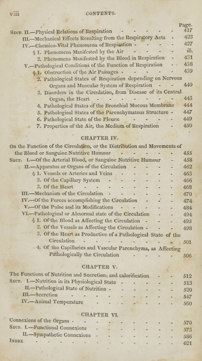 Page. Sect. II.—Physical Relations of Respiration 417 m—Mechanical Effects Resulting- from the Respiratory Acts - 423 IV.—Chemico-Vital Phenomena of Respisation - - - - 427 §1. Phenomena Manifested by the Air - - - ib. 2. Phenomena Manifested by the Blood in Respiration - 431 V.—Pathological Conditions of the Function of Respiration - 438 § 1. Obstruction of the Air Passages 439 2. Pathological States of Respiration depending on Nervous Organs and Muscular System of Respiration - - 440 3. Disorders in the Circulation, from Disease of its Central Organ, the Heart 443 4. Pathological States of the Bronchial Mucous Membrane 444 5. Pathological States of the Parenchymatous Structure - 447 6. Pathological State of the Pleurae - - ... 449 7. Properties of the Air, the Medium of Respiration - 450 CHAPTER IV. On the Function of the Circulation, or the Distribution and Movements of the Blood or Sanguine Nutritive Humour 455 Sect. I.—Of the Arterial Blood, or Sanguine Nutritive Humour - 458 II.—Apparatus or Organs of the Circulation .... 462 4 1. Vessels or Arteries and Veins ..... 463 2. Of the Capillary System 466 3. Of the Heart 468 III.—Mechanism of the Circulation 470 IV.—Of the Forces accomplishing the Circulation ... 474 V.—Of the Pulse and its Modifications ..... 484 VI.—Pathological or Abnormal state of the Circulation - - 494 § 1. Of the Blood as Affecting the Circulation ... 495 2. Of the Vessels as Affecting the Circulation - - - 498 3. Of the Heart as Productive of a Pathological State of the Circulation -----... 501 4. Of the Capillaries and Vascular Parenchyma, as Affecting Pathologically the Circulation .... 506 CHAPTER V. The Functions of Nutrition and Secretion; and calorification - - 512 Sect. I.—Nutrition in its Physiological State 513 n— Pathological State of Nutrition 520 III.—Secretion 547 IV.—Animal Temperature 550 CHAPTER VI. Connexions of the Organs 570 Sect. I.—Functional Connexions 573 H.—Sympathetic Connexions 586 lNDEX 621