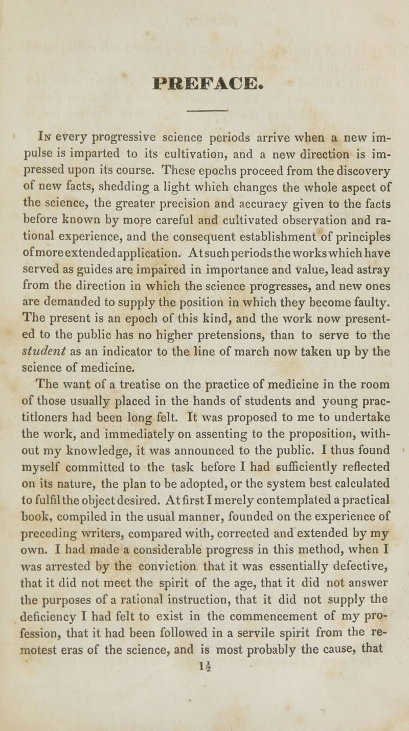 I JAfiii F iVt_/Jji» In every progressive science periods arrive when a new im- pulse is imparted to its cultivation, and a new direction is im- pressed upon its course. These epochs proceed from the discovery of new facts, shedding a light which changes the whole aspect of the science, the greater precision and accuracy given to the facts before known by more careful and cultivated observation and ra- tional experience, and the consequent establishment of principles of more extended application. At such periods the works which have served as guides are impaired in importance and value, lead astray from the direction in which the science progresses, and new ones are demanded to supply the position in which they become faulty. The present is an epoch of this kind, and the work now present- ed to the public has no higher pretensions, than to serve to the student as an indicator to the line of march now taken up by the science of medicine. The want of a treatise on the practice of medicine in the room of those usually placed in the hands of students and young prac- titioners had been long felt. It was proposed to me to undertake the work, and immediately on assenting to the proposition, with- out my knowledge, it was announced to the public. I thus found myself committed to the task before I had sufficiently reflected on its nature, the plan to be adopted, or the system best calculated to fulfil the object desired. At first I merely contemplated a practical book, compiled in the usual manner, founded on the experience of preceding writers, compared with, corrected and extended by my own. I had made a considerable progress in this method, when I was arrested by the conviction that it was essentially defective, that it did not meet the spirit of the age, that it did not answer the purposes of a rational instruction, that it did not supply the deficiency I had felt to exist in the commencement of my pro- fession, that it had been followed in a servile spirit from the re- motest eras of the science, and is most probably the cause, that