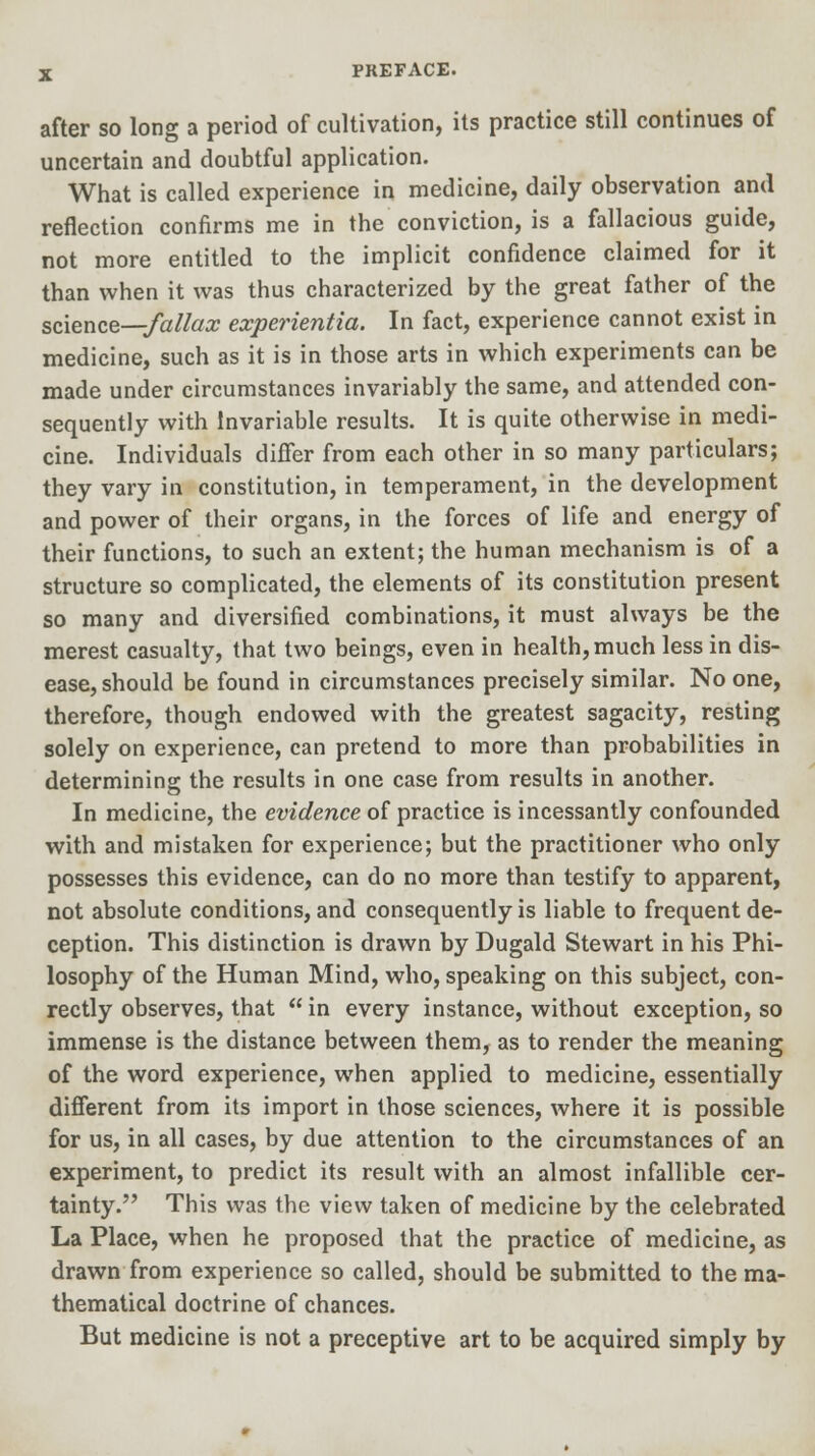 after so long a period of cultivation, its practice still continues of uncertain and doubtful application. What is called experience in medicine, daily observation and reflection confirms me in the conviction, is a fallacious guide, not more entitled to the implicit confidence claimed for it than when it was thus characterized by the great father of the science—fallax experientia. In fact, experience cannot exist in medicine, such as it is in those arts in which experiments can be made under circumstances invariably the same, and attended con- sequently with Invariable results. It is quite otherwise in medi- cine. Individuals differ from each other in so many particulars; they vary in constitution, in temperament, in the development and power of their organs, in the forces of life and energy of their functions, to such an extent; the human mechanism is of a structure so complicated, the elements of its constitution present so many and diversified combinations, it must always be the merest casualty, that two beings, even in health, much less in dis- ease, should be found in circumstances precisely similar. No one, therefore, though endowed with the greatest sagacity, resting solely on experience, can pretend to more than probabilities in determining the results in one case from results in another. In medicine, the evidence of practice is incessantly confounded with and mistaken for experience; but the practitioner who only possesses this evidence, can do no more than testify to apparent, not absolute conditions, and consequently is liable to frequent de- ception. This distinction is drawn by Dugald Stewart in his Phi- losophy of the Human Mind, who, speaking on this subject, con- rectly observes, that  in every instance, without exception, so immense is the distance between them, as to render the meaning of the word experience, when applied to medicine, essentially different from its import in those sciences, where it is possible for us, in all cases, by due attention to the circumstances of an experiment, to predict its result with an almost infallible cer- tainty. This was the view taken of medicine by the celebrated La Place, when he proposed that the practice of medicine, as drawn from experience so called, should be submitted to the ma- thematical doctrine of chances. But medicine is not a preceptive art to be acquired simply by