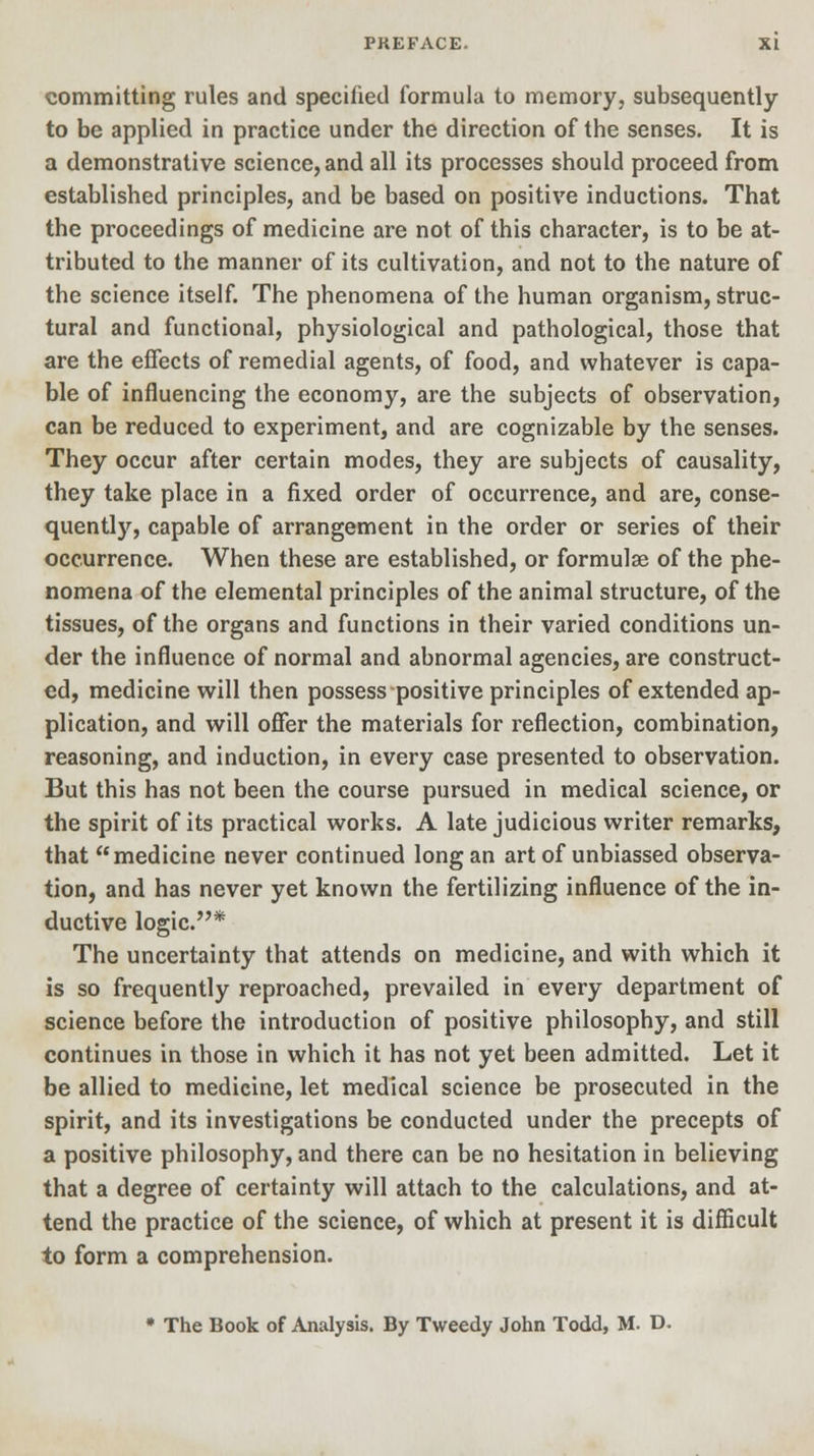 committing rules and specified formula to memory, subsequently to be applied in practice under the direction of the senses. It is a demonstrative science, and all its processes should proceed from established principles, and be based on positive inductions. That the proceedings of medicine are not of this character, is to be at- tributed to the manner of its cultivation, and not to the nature of the science itself. The phenomena of the human organism, struc- tural and functional, physiological and pathological, those that are the effects of remedial agents, of food, and whatever is capa- ble of influencing the economy, are the subjects of observation, can be reduced to experiment, and are cognizable by the senses. They occur after certain modes, they are subjects of causality, they take place in a fixed order of occurrence, and are, conse- quently, capable of arrangement in the order or series of their occurrence. When these are established, or formulae of the phe- nomena of the elemental principles of the animal structure, of the tissues, of the organs and functions in their varied conditions un- der the influence of normal and abnormal agencies, are construct- ed, medicine will then possess positive principles of extended ap- plication, and will offer the materials for reflection, combination, reasoning, and induction, in every case presented to observation. But this has not been the course pursued in medical science, or the spirit of its practical works. A late judicious writer remarks, that medicine never continued long an art of unbiassed observa- tion, and has never yet known the fertilizing influence of the in- ductive logic.* The uncertainty that attends on medicine, and with which it is so frequently reproached, prevailed in every department of science before the introduction of positive philosophy, and still continues in those in which it has not yet been admitted. Let it be allied to medicine, let medical science be prosecuted in the spirit, and its investigations be conducted under the precepts of a positive philosophy, and there can be no hesitation in believing that a degree of certainty will attach to the calculations, and at- tend the practice of the science, of which at present it is difficult to form a comprehension. * The Book of Analysis. By Tweedy John Todd, M. D.