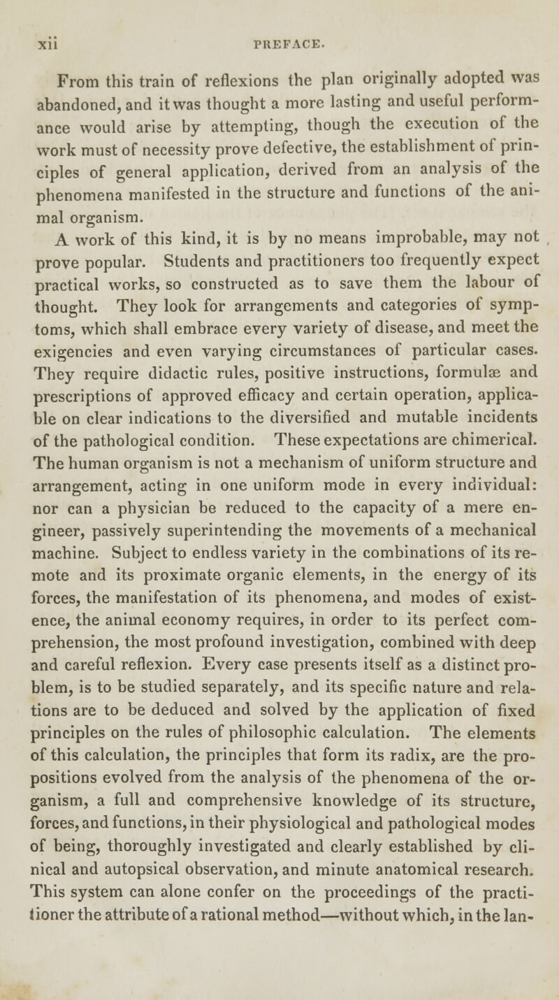 From this train of reflexions the plan originally adopted was abandoned, and it was thought a more lasting and useful perform- ance would arise by attempting, though the execution of the work must of necessity prove defective, the establishment of prin- ciples of general application, derived from an analysis of the phenomena manifested in the structure and functions of the ani- mal organism. A work of this kind, it is by no means improbable, may not prove popular. Students and practitioners too frequently expect practical works, so constructed as to save them the labour of thought. They look for arrangements and categories of symp- toms, which shall embrace every variety of disease, and meet the exigencies and even varying circumstances of particular cases. They require didactic rules, positive instructions, formulae and prescriptions of approved efficacy and certain operation, applica- ble on clear indications to the diversified and mutable incidents of the pathological condition. These expectations are chimerical. The human organism is not a mechanism of uniform structure and arrangement, acting in one uniform mode in every individual: nor can a physician be reduced to the capacity of a mere en- gineer, passively superintending the movements of a mechanical machine. Subject to endless variety in the combinations of its re- mote and its proximate organic elements, in the energy of its forces, the manifestation of its phenomena, and modes of exist- ence, the animal economy requires, in order to its perfect com- prehension, the most profound investigation, combined with deep and careful reflexion. Every case presents itself as a distinct pro- blem, is to be studied separately, and its specific nature and rela- tions are to be deduced and solved by the application of fixed principles on the rules of philosophic calculation. The elements of this calculation, the principles that form its radix, are the pro- positions evolved from the analysis of the phenomena of the or- ganism, a full and comprehensive knowledge of its structure, forces, and functions, in their physiological and pathological modes of being, thoroughly investigated and clearly established by cli- nical and autopsical observation, and minute anatomical research. This system can alone confer on the proceedings of the practi- tioner the attribute of a rational method—without which, in the Ian-