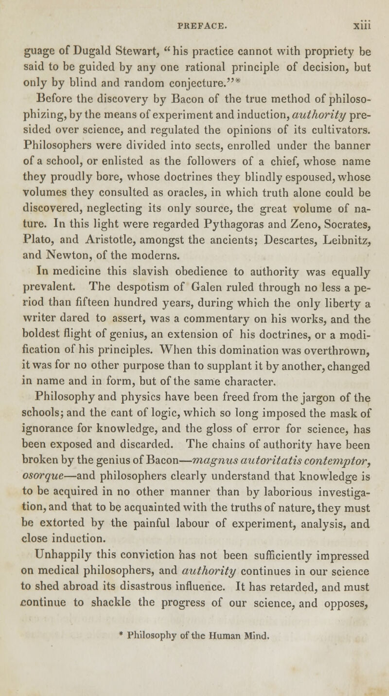 guage of Dugald Stewart, his practice cannot with propriety be said to be guided by any one rational principle of decision, but only by blind and random conjecture.* Before the discovery by Bacon of the true method of philoso- phizing, by the means of experiment and induction, authority pre- sided over science, and regulated the opinions of its cultivators. Philosophers were divided into sects, enrolled under the banner of a school, or enlisted as the followers of a chief, whose name they proudly bore, whose doctrines they blindly espoused, whose volumes they consulted as oracles, in which truth alone could be discovered, neglecting its only source, the great volume of na- ture. In this light were regarded Pythagoras and Zeno, Socrates, Plato, and Aristotle, amongst the ancients; Descartes, Leibnitz, and Newton, of the moderns. In medicine this slavish obedience to authority was equally prevalent. The despotism of Galen ruled through no less a pe- riod than fifteen hundred years, during which the only liberty a writer dared to assert, was a commentary on his works, and the boldest flight of genius, an extension of his doctrines, or a modi- fication of his principles. When this domination was overthrown, it was for no other purpose than to supplant it by another, changed in name and in form, but of the same character. Philosophy and physics have been freed from the jargon of the schools; and the cant of logic, which so long imposed the mask of ignorance for knowledge, and the gloss of error for science, has been exposed and discarded. The chains of authority have been broken by the genius of Bacon—magnus autoritatis contemptor, osorque—and philosophers clearly understand that knowledge is to be acquired in no other manner than by laborious investiga- tion, and that to be acquainted with the truths of nature, they must be extorted by the painful labour of experiment, analysis, and close induction. Unhappily this conviction has not been sufficiently impressed on medical philosophers, and authority continues in our science to shed abroad its disastrous influence. It has retarded, and must continue to shackle the progress of our science, and opposes, * Philosophy of the Human Mind.