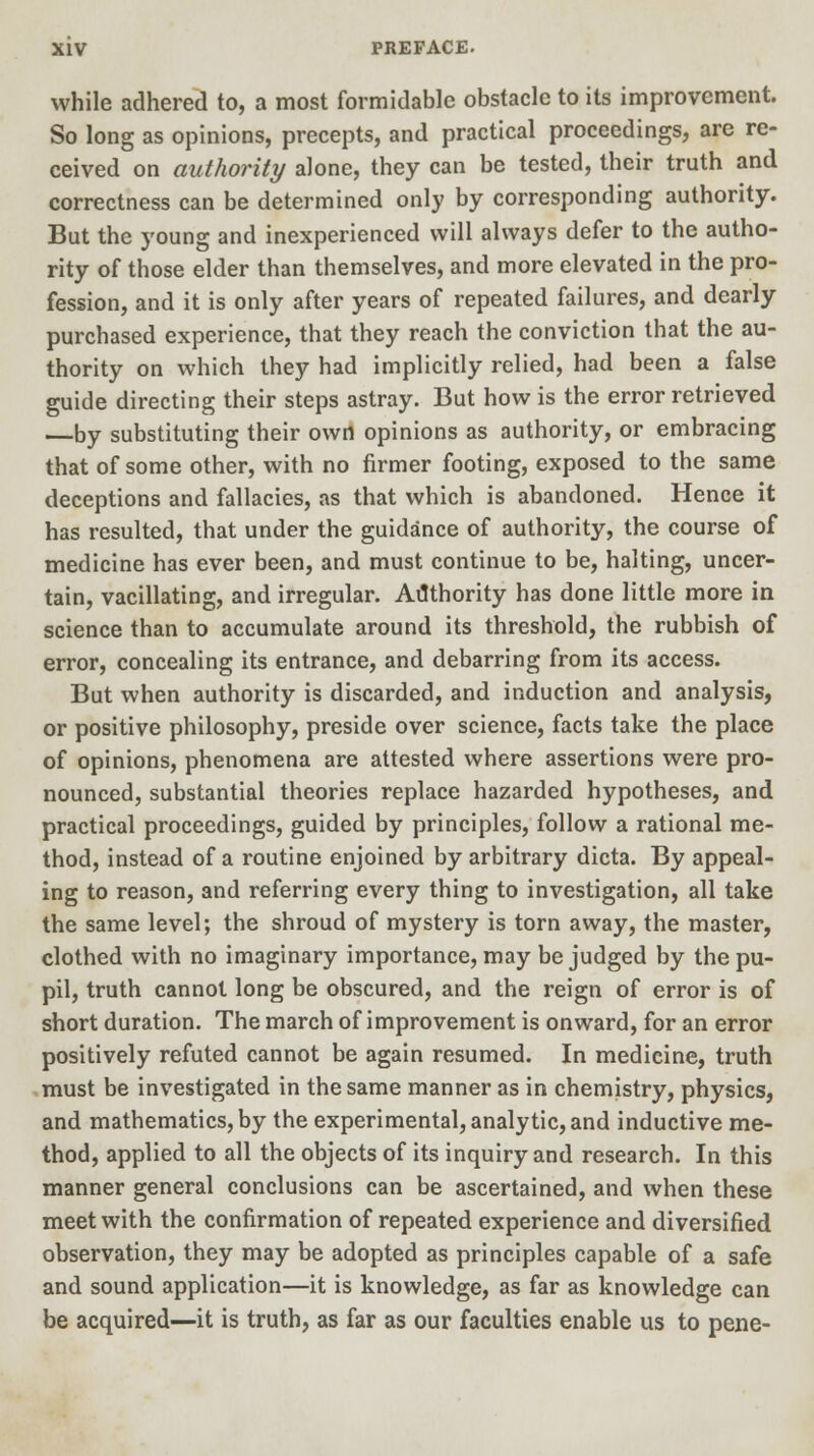 while adhered to, a most formidable obstacle to its improvement. So long as opinions, precepts, and practical proceedings, are re- ceived on authority alone, they can be tested, their truth and correctness can be determined only by corresponding authority. But the young and inexperienced will always defer to the autho- rity of those elder than themselves, and more elevated in the pro- fession, and it is only after years of repeated failures, and dearly purchased experience, that they reach the conviction that the au- thority on which they had implicitly relied, had been a false guide directing their steps astray. But how is the error retrieved —by substituting their own opinions as authority, or embracing that of some other, with no firmer footing, exposed to the same deceptions and fallacies, as that which is abandoned. Hence it has resulted, that under the guidance of authority, the course of medicine has ever been, and must continue to be, halting, uncer- tain, vacillating, and irregular. Authority has done little more in science than to accumulate around its threshold, the rubbish of error, concealing its entrance, and debarring from its access. But when authority is discarded, and induction and analysis, or positive philosophy, preside over science, facts take the place of opinions, phenomena are attested where assertions were pro- nounced, substantial theories replace hazarded hypotheses, and practical proceedings, guided by principles, follow a rational me- thod, instead of a routine enjoined by arbitrary dicta. By appeal- ing to reason, and referring every thing to investigation, all take the same level; the shroud of mystery is torn away, the master, clothed with no imaginary importance, may be judged by the pu- pil, truth cannot long be obscured, and the reign of error is of short duration. The march of improvement is onward, for an error positively refuted cannot be again resumed. In medicine, truth must be investigated in the same manner as in chemistry, physics, and mathematics, by the experimental, analytic, and inductive me- thod, applied to all the objects of its inquiry and research. In this manner general conclusions can be ascertained, and when these meet with the confirmation of repeated experience and diversified observation, they may be adopted as principles capable of a safe and sound application—it is knowledge, as far as knowledge can be acquired—it is truth, as far as our faculties enable us to pene-