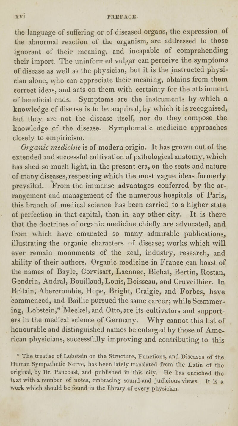 the language of suffering or of diseased organs, the expression of the abnormal reaction of the organism, are addressed to those ignorant of their meaning, and incapable of comprehending their import. The uninformed vulgar can perceive the symptoms of disease as well as the physician, but it is the instructed physi- cian alone, who can appreciate their meaning, obtains from them correct ideas, and acts on them with certainty for the attainment of beneficial ends. Symptoms are the instruments by which a knowledge of disease is to be acquired, by which it is recognised, but they are not the disease itself, nor do they compose the knowledge of the disease. Symptomatic medicine approaches closely to empiricism. Organic medicine is of modern origin. It has grown out of the extended and successful cultivation of pathological anatomy, which has shed so much light, in the present era, on the seats and nature of many diseases,respecting which the most vague ideas formerly prevailed. From the immense advantages conferred by the ar- rangement and management of the numerous hospitals of Paris, this branch of medical science has been carried to a higher state of perfection in that capital, than in any other city. It is there that the doctrines of organic medicine chiefly are advocated, and from which have emanated so many admirable publications, illustrating the organic characters of disease; works which will ever remain monuments of the zeal, industry, research, and ability of their authors. Organic medicine in France can boast of the names of Bayle, Corvisart, Laennec, Bichat, Bertin, Rostan, Gendrin, Andral, Bouillaud, Louis, Boisseau, and Cruveilhier. In Britain, Abercrombie, Hope, Bright, Craigie, and Forbes, have commenced, and Baillie pursued the same career; while Soemmer- ing, Lobstein,* Meckel, and Otto, are its cultivators and support- ers in the medical science of Germany. Why cannot this list of honourable and distinguished names be enlarged by those of Ame- rican physicians, successfully improving and contributing to this * The treatise of Lobstein on the Structure, Functions, and Diseases of the Human Sympathetic Nerve, has been lately translated from the Latin of the original, by Dr. Pancoast, and published in this city. He has enriched the text with a number of notes, embracing' sound and judicious views. It is a work which should be found in the library of every physician.