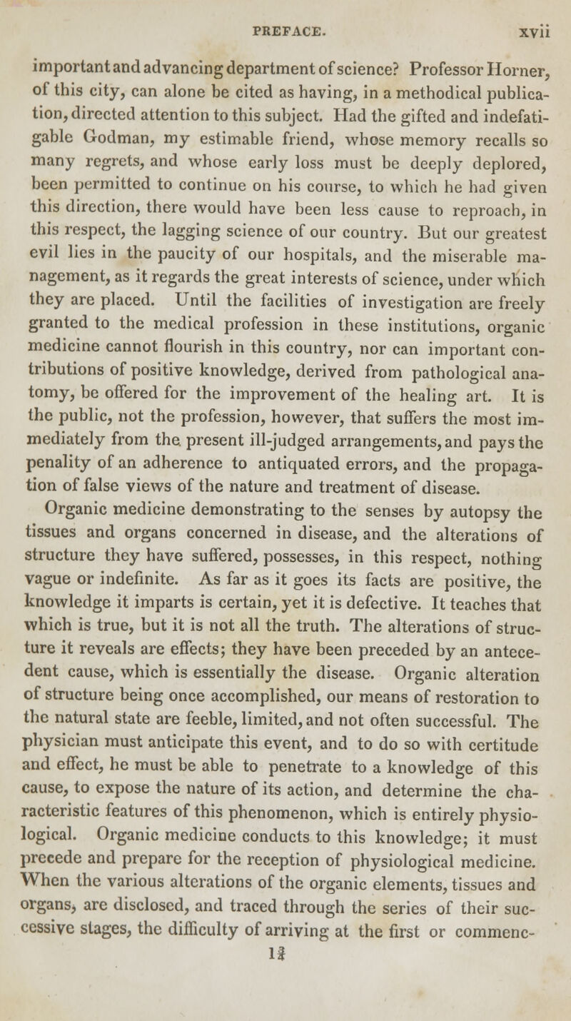 important and advancing department of science? Professor Horner, of this city, can alone be cited as having, in a methodical publica- tion, directed attention to this subject. Had the gifted and indefati- gable Godman, my estimable friend, whose memory recalls so many regrets, and whose early loss must be deeply deplored, been permitted to continue on his course, to which he had given this direction, there would have been less cause to reproach, in this respect, the lagging science of our country. But our greatest evil lies in the paucity of our hospitals, and the miserable ma- nagement, as it regards the great interests of science, under which they are placed. Until the facilities of investigation are freely granted to the medical profession in these institutions, organic medicine cannot flourish in this country, nor can important con- tributions of positive knowledge, derived from pathological ana- tomy, be offered for the improvement of the healing art. It is the public, not the profession, however, that suffers the most im- mediately from the. present ill-judged arrangements, and pays the penality of an adherence to antiquated errors, and the propaga- tion of false views of the nature and treatment of disease. Organic medicine demonstrating to the senses by autopsy the tissues and organs concerned in disease, and the alterations of structure they have suffered, possesses, in this respect, nothing vague or indefinite. As far as it goes its facts are positive, the knowledge it imparts is certain, yet it is defective. It teaches that which is true, but it is not all the truth. The alterations of struc- ture it reveals are effects; they have been preceded by an antece- dent cause, which is essentially the disease. Organic alteration of structure being once accomplished, our means of restoration to the natural state are feeble, limited, and not often successful. The physician must anticipate this event, and to do so with certitude and effect, he must be able to penetrate to a knowledge of this cause, to expose the nature of its action, and determine the cha- racteristic features of this phenomenon, which is entirely physio- logical. Organic medicine conducts to this knowledge; it must precede and prepare for the reception of physiological medicine. When the various alterations of the organic elements, tissues and organs* are disclosed, and traced through the series of their suc- cessive stages, the difficulty of arriving at the first or commenc- II