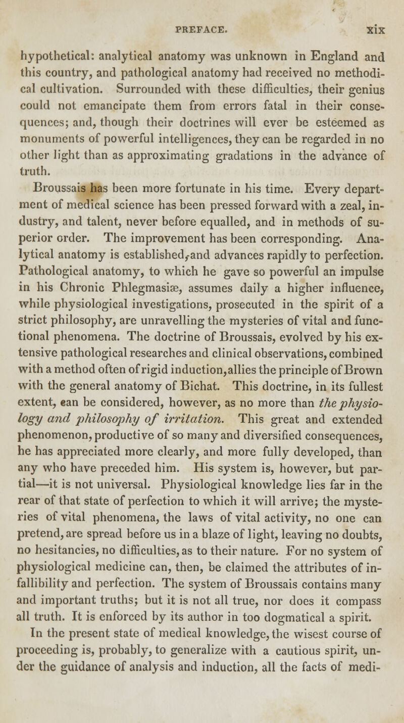 hypothetical: analytical anatomy was unknown in England and this country, and pathological anatomy had received no methodi- cal cultivation. Surrounded with these difficulties, their genius could not emancipate them from errors fatal in their conse- quences; and, though their doctrines will ever be esteemed as monuments of powerful intelligences, they can be regarded in no other light than as approximating gradations in the advance of truth. Broussais has been more fortunate in his time. Every depart- ment of medical science has been pressed forward with a zeal, in- dustry, and talent, never before equalled, and in methods of su- perior order. The improvement has been corresponding. Ana- lytical anatomy is established,-and advances rapidly to perfection. Pathological anatomy, to which he gave so powerful an impulse in his Chronic Phlegmasia?, assumes daily a higher influence, while physiological investigations, prosecuted in the spirit of a strict philosophy, are unravelling the mysteries of vital and func- tional phenomena. The doctrine of Broussais, evolved by his ex- tensive pathological researches and clinical observations, combined with a method often of rigid induction,allies the principle of Brown with the general anatomy of Bichat. This doctrine, in its fullest extent, can be considered, however, as no more than the physio- logy and philosophy of irritation. This great and extended phenomenon, productive of so many and diversified consequences, he has appreciated more clearly, and more fully developed, than any who have preceded him. His system is, however, but par- tial—it is not universal. Physiological knowledge lies far in the rear of that state of perfection to which it will arrive; the myste- ries of vital phenomena, the laws of vital activity, no one can pretend, are spread before us in a blaze of light, leaving no doubts, no hesitancies, no difficulties, as to their nature. For no system of physiological medicine can, then, be claimed the attributes of in- fallibility and perfection. The system of Broussais contains many and important truths; but it is not all true, nor does it compass all truth. It is enforced by its author in too dogmatical a spirit. In the present state of medical knowledge, the wisest course of proceeding is, probably, to generalize with a cautious spirit, un- der the guidance of analysis and induction, all the facts of medi-