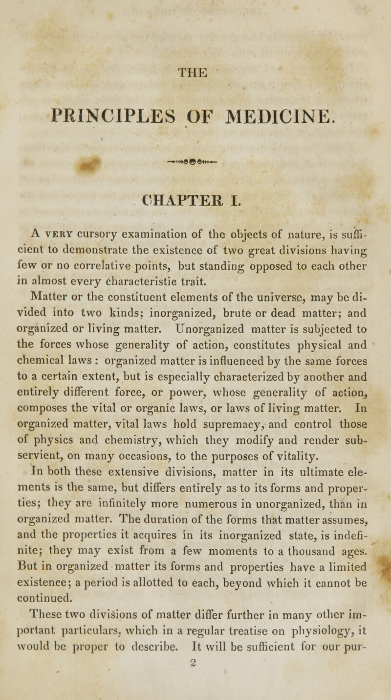 THE PRINCIPLES OF MEDICINE CHAPTER I. A very cursory examination of the objects of nature, is sufli cient to demonstrate the existence of two great divisions having few or no correlative points, but standing opposed to each other in almost every characteristic trait. Matter or the constituent elements of the universe, may be di- vided into two kinds; inorganized, brute or dead matter; and organized or living matter. Unorganized matter is subjected to the forces whose generality of action, constitutes physical and chemical laws : organized matter is influenced by the same forces to a certain extent, but is especially characterized by another and entirely different force, or power, whose generality of action, composes the vital or organic laws, or laws of living matter. In organized matter, vital laws hold supremacy, and control those of phrysics and chemistry, which they modify and render sub- servient, on many occasions, to the purposes of vitality. In both these extensive divisions, matter in its ultimate ele- ments is the same, but differs entirely as to its forms and proper- ties; they are infinitely more numerous in unorganized, than in organized matter. The duration of the forms that matter assumes, and the properties it acquires in its inorganized state, is indefi- nite; they may exist from a few moments to a thousand ages. But in organized matter its forms and properties have a limited existence; a period is allotted to each, beyond which it cannot be continued. These two divisions of matter differ further in many other im- portant particulars; which in a regular treatise on physiology, it would be proper to describe. It will be sufficient for our pur- 2