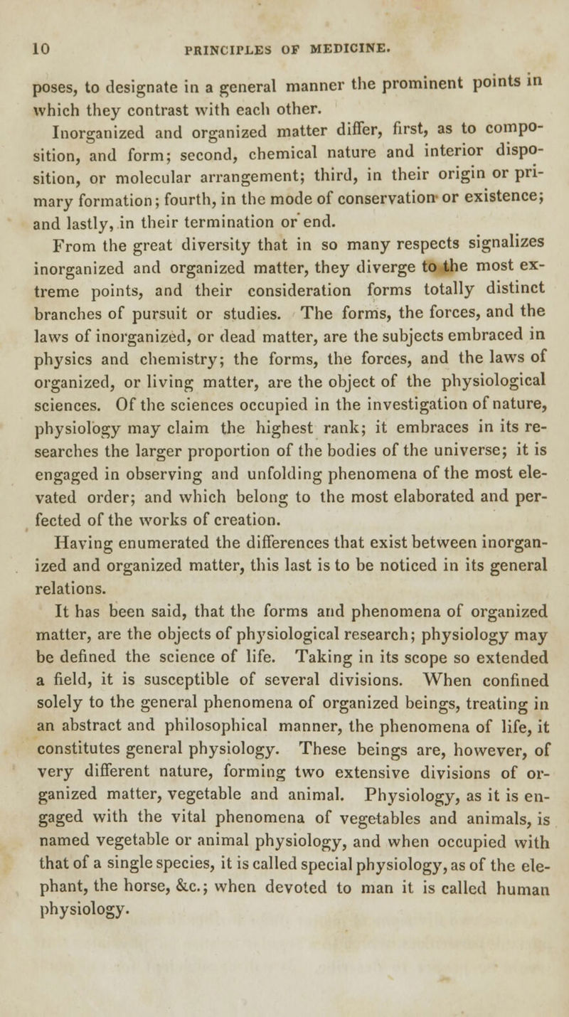 poses, to designate in a general manner the prominent points in which they contrast with each other. Inorganized and organized matter differ, first, as to compo- sition, and form; second, chemical nature and interior dispo- sition, or molecular arrangement; third, in their origin or pri- mary formation; fourth, in the mode of conservation or existence; and lastly, in their termination or'end. From the great diversity that in so many respects signalizes inorganized and organized matter, they diverge to the most ex- treme points, and their consideration forms totally distinct branches of pursuit or studies. The forms, the forces, and the laws of inorganized, or dead matter, are the subjects embraced in physics and chemistry; the forms, the forces, and the laws of organized, or living matter, are the object of the physiological sciences. Of the sciences occupied in the investigation of nature, physiology may claim the highest rank; it embraces in its re- searches the larger proportion of the bodies of the universe; it is engaged in observing and unfolding phenomena of the most ele- vated order; and which belong to the most elaborated and per- fected of the works of creation. Having enumerated the differences that exist between inorgan- ized and organized matter, this last is to be noticed in its general relations. It has been said, that the forms and phenomena of organized matter, are the objects of physiological research; physiology may be defined the science of life. Taking in its scope so extended a field, it is susceptible of several divisions. When confined solely to the general phenomena of organized beings, treating in an abstract and philosophical manner, the phenomena of life, it constitutes general physiology. These beings are, however, of very different nature, forming two extensive divisions of or- ganized matter, vegetable and animal. Physiology, as it is en- gaged with the vital phenomena of vegetables and animals, is named vegetable or animal physiology, and when occupied with that of a single species, it is called special physiology, as of the ele- phant, the horse, &c; when devoted to man it is called human physiology.