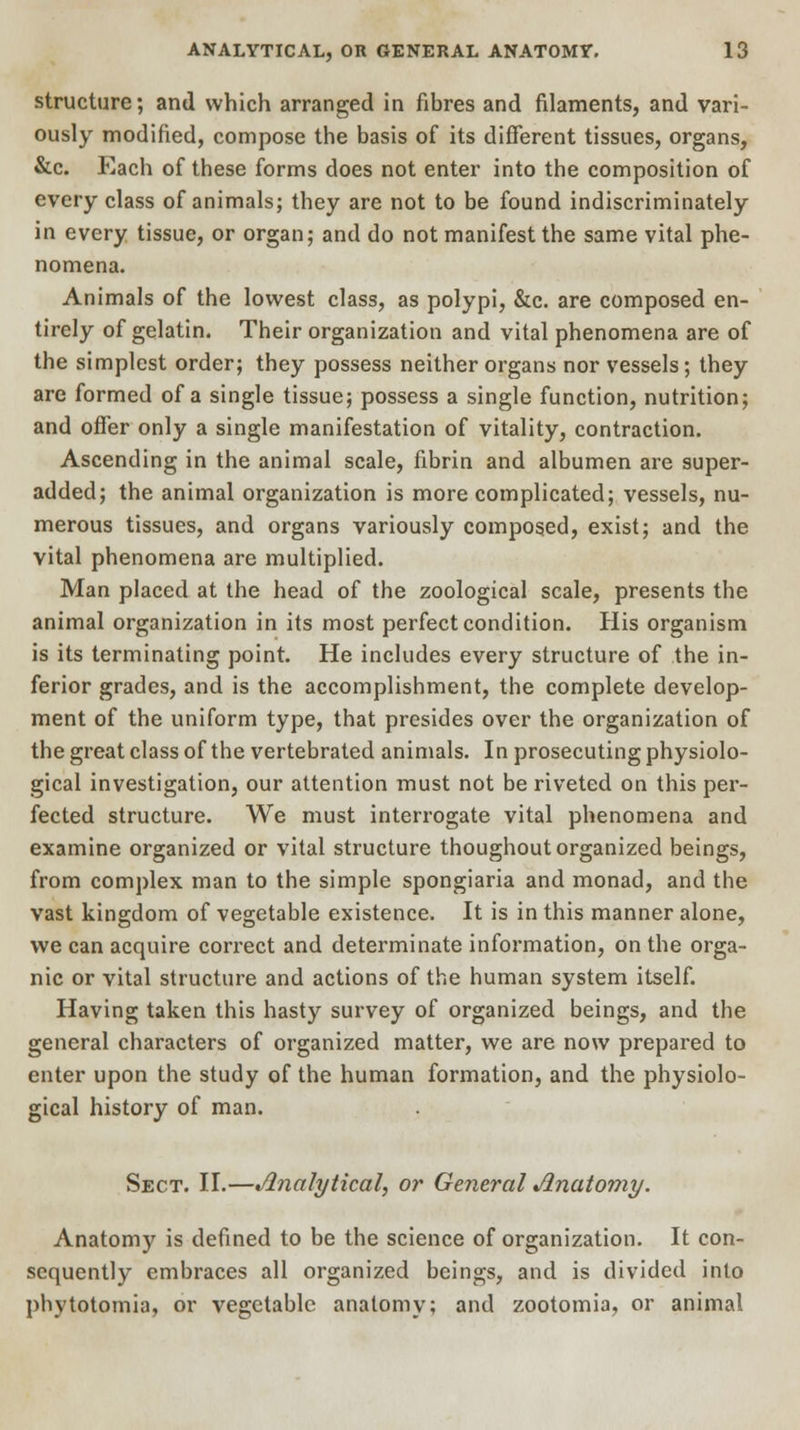 structure; and which arranged in fibres and filaments, and vari- ously modified, compose the basis of its different tissues, organs, &c. Each of these forms does not enter into the composition of every class of animals; they are not to be found indiscriminately in every tissue, or organ; and do not manifest the same vital phe- nomena. Animals of the lowest class, as polypi, &c. are composed en- tirely of gelatin. Their organization and vital phenomena are of the simplest order; they possess neither organs nor vessels; they are formed of a single tissue; possess a single function, nutrition; and offer only a single manifestation of vitality, contraction. Ascending in the animal scale, fibrin and albumen are super- added; the animal organization is more complicated; vessels, nu- merous tissues, and organs variously composed, exist; and the vital phenomena are multiplied. Man placed at the head of the zoological scale, presents the animal organization in its most perfect condition. His organism is its terminating point. He includes every structure of the in- ferior grades, and is the accomplishment, the complete develop- ment of the uniform type, that presides over the organization of the great class of the vertebrated animals. In prosecuting physiolo- gical investigation, our attention must not be riveted on this per- fected structure. We must interrogate vital phenomena and examine organized or vital structure thoughout organized beings, from complex man to the simple spongiaria and monad, and the vast kingdom of vegetable existence. It is in this manner alone, we can acquire correct and determinate information, on the orga- nic or vital structure and actions of the human system itself. Having taken this hasty survey of organized beings, and the general characters of organized matter, we are now prepared to enter upon the study of the human formation, and the physiolo- gical history of man. Sect. II.—Analytical, or General Anatomy. Anatomy is defined to be the science of organization. It con- sequently embraces all organized beings, and is divided into phytotomia, or vegetable anatomy; and zootomia, or animal