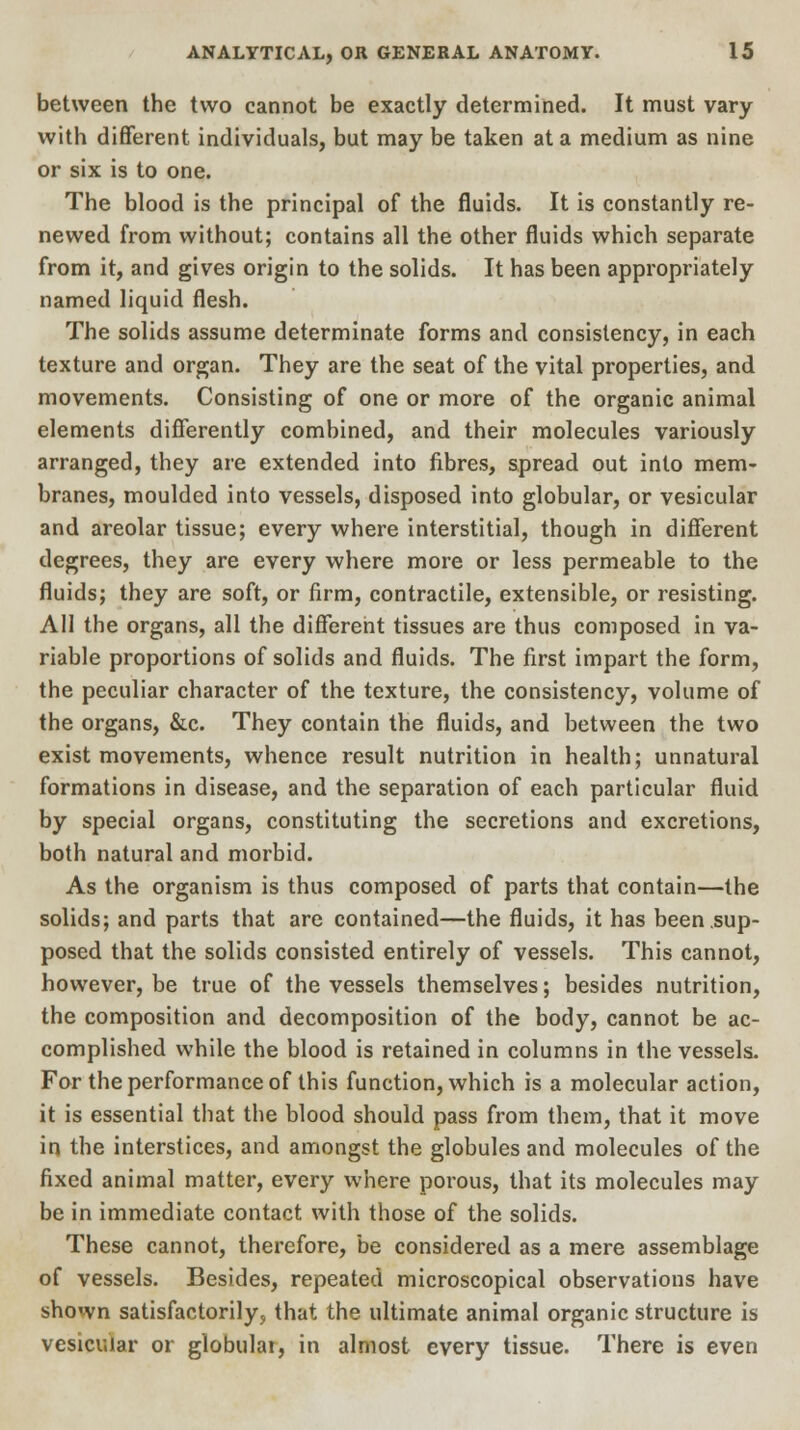 between the two cannot be exactly determined. It must vary with different individuals, but may be taken at a medium as nine or six is to one. The blood is the principal of the fluids. It is constantly re- newed from without; contains all the other fluids which separate from it, and gives origin to the solids. It has been appropriately named liquid flesh. The solids assume determinate forms and consistency, in each texture and organ. They are the seat of the vital properties, and movements. Consisting of one or more of the organic animal elements differently combined, and their molecules variously arranged, they are extended into fibres, spread out into mem- branes, moulded into vessels, disposed into globular, or vesicular and areolar tissue; every where interstitial, though in different degrees, they are every where more or less permeable to the fluids; they are soft, or firm, contractile, extensible, or resisting. All the organs, all the different tissues are thus composed in va- riable proportions of solids and fluids. The first impart the form, the peculiar character of the texture, the consistency, volume of the organs, &c. They contain the fluids, and between the two exist movements, whence result nutrition in health; unnatural formations in disease, and the separation of each particular fluid by special organs, constituting the secretions and excretions, both natural and morbid. As the organism is thus composed of parts that contain—the solids; and parts that are contained—the fluids, it has been sup- posed that the solids consisted entirely of vessels. This cannot, however, be true of the vessels themselves; besides nutrition, the composition and decomposition of the body, cannot be ac- complished while the blood is retained in columns in the vessels. For the performance of this function, which is a molecular action, it is essential that the blood should pass from them, that it move in the interstices, and amongst the globules and molecules of the fixed animal matter, every where porous, that its molecules may be in immediate contact with those of the solids. These cannot, therefore, be considered as a mere assemblage of vessels. Besides, repeated microscopical observations have shown satisfactorily, that the ultimate animal organic structure is vesicular or globular, in almost every tissue. There is even