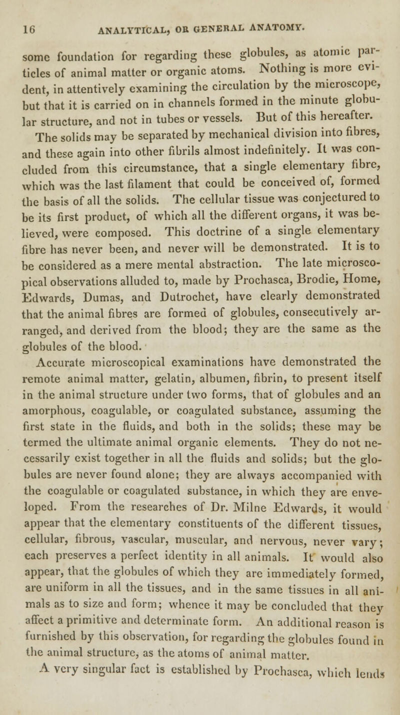 some foundation for regarding these globules, as atomic par- ticles of animal matter or organic atoms. Nothing is more evi- dent, in attentively examining the circulation by the microscope, but that it is carried on in channels formed in the minute globu- lar structure, and not in tubes or vessels. But of this hereafter. The solids may be separated by mechanical division into fibres, and these again into other fibrils almost indefinitely. It was con- cluded from this circumstance, that a single elementary fibre, which was the last filament that could be conceived of, formed the basis of all the solids. The cellular tissue was conjectured to be its first product, of which all the different organs, it was be- lieved, were composed. This doctrine of a single elementary fibre has never been, and never will be demonstrated. It is to be considered as a mere mental abstraction. The late microsco- pical observations alluded to, made by Prochasca, Brodie, Home, Edwards, Dumas, and Dutrochet, have clearly demonstrated that the animal fibres are formed of globules, consecutively ar- ranged, and derived from the blood; they are the same as the globules of the blood. Accurate microscopical examinations have demonstrated the remote animal matter, gelatin, albumen, fibrin, to present itself in the animal structure under two forms, that of globules and an amorphous, coagulable, or coagulated substance, assuming the first state in the fluids, and both in the solids; these may be termed the ultimate animal organic elements. They do not ne- cessarily exist together in all the fluids and solids; but the glo- bules are never found alone; they are always accompanied with the coagulable or coagulated substance, in which they are enve- loped. From the researches of Dr. Milne Edwards, it would appear that the elementary constituents of the different tissues, cellular, fibrous, vascular, muscular, and nervous, never vary; each preserves a perfect identity in all animals. It would also appear, that the globules of which they are immediately formed, are uniform in all the tissues, and in the same tissues in all ani- mals as to size and form; whence it may be concluded that thev affect a primitive and determinate form. An additional reason is furnished by this observation, for regarding the globules found in the animal structure, as the atoms of animal matter. A very singular fact is established by Prochasca, which lends