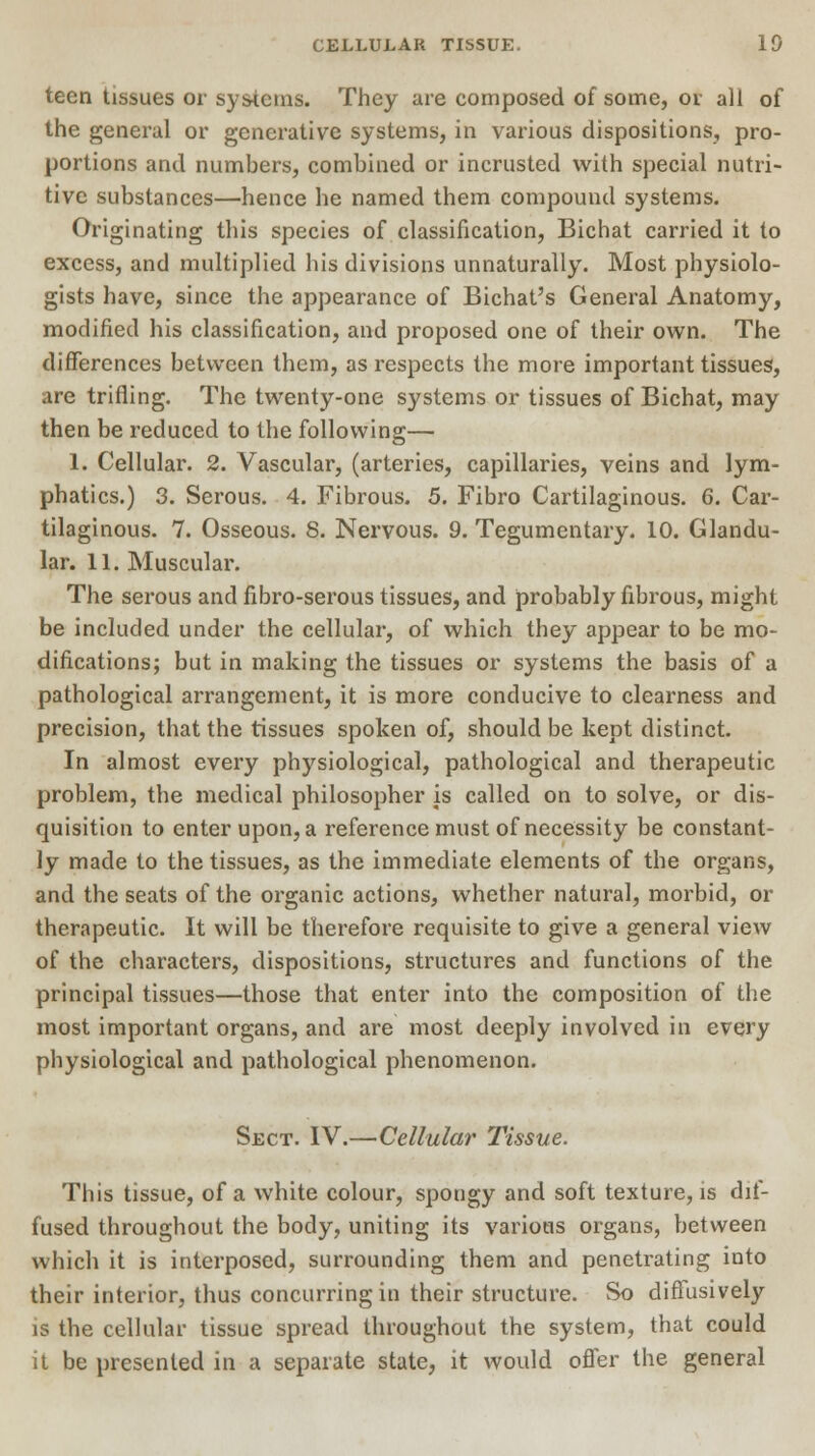 teen tissues or systems. They are composed of some, or all of the general or generative systems, in various dispositions, pro- portions and numbers, combined or incrusted with special nutri- tive substances—hence he named them compound systems. Originating this species of classification, Bichat carried it to excess, and multiplied his divisions unnaturally. Most physiolo- gists have, since the appearance of Bichat's General Anatomy, modified his classification, and proposed one of their own. The differences between them, as respects the more important tissues, are trifling. The twenty-one systems or tissues of Bichat, may then be reduced to the following— 1. Cellular. 2. Vascular, (arteries, capillaries, veins and lym- phatics.) 3. Serous. 4. Fibrous. 5. Fibro Cartilaginous. 6. Car- tilaginous. 7. Osseous. 8. Nervous. 9. Tegumentary. 10. Glandu- lar. 11. Muscular. The serous and fibro-serous tissues, and probably fibrous, might be included under the cellular, of which they appear to be mo- difications; but in making the tissues or systems the basis of a pathological arrangement, it is more conducive to clearness and precision, that the tissues spoken of, should be kept distinct. In almost every physiological, pathological and therapeutic problem, the medical philosopher is called on to solve, or dis- quisition to enter upon, a reference must of necessity be constant- ly made to the tissues, as the immediate elements of the organs, and the seats of the organic actions, whether natural, morbid, or therapeutic. It will be therefore requisite to give a general view of the characters, dispositions, structures and functions of the principal tissues—those that enter into the composition of the most important organs, and are most deeply involved in every physiological and pathological phenomenon. Sect. IV.—Cellular Tissue. This tissue, of a white colour, spongy and soft texture, is dif- fused throughout the body, uniting its various organs, between which it is interposed, surrounding them and penetrating into their interior, thus concurring in their structure. So diffusively is the cellular tissue spread throughout the system, that could it be presented in a separate state, it would offer the general