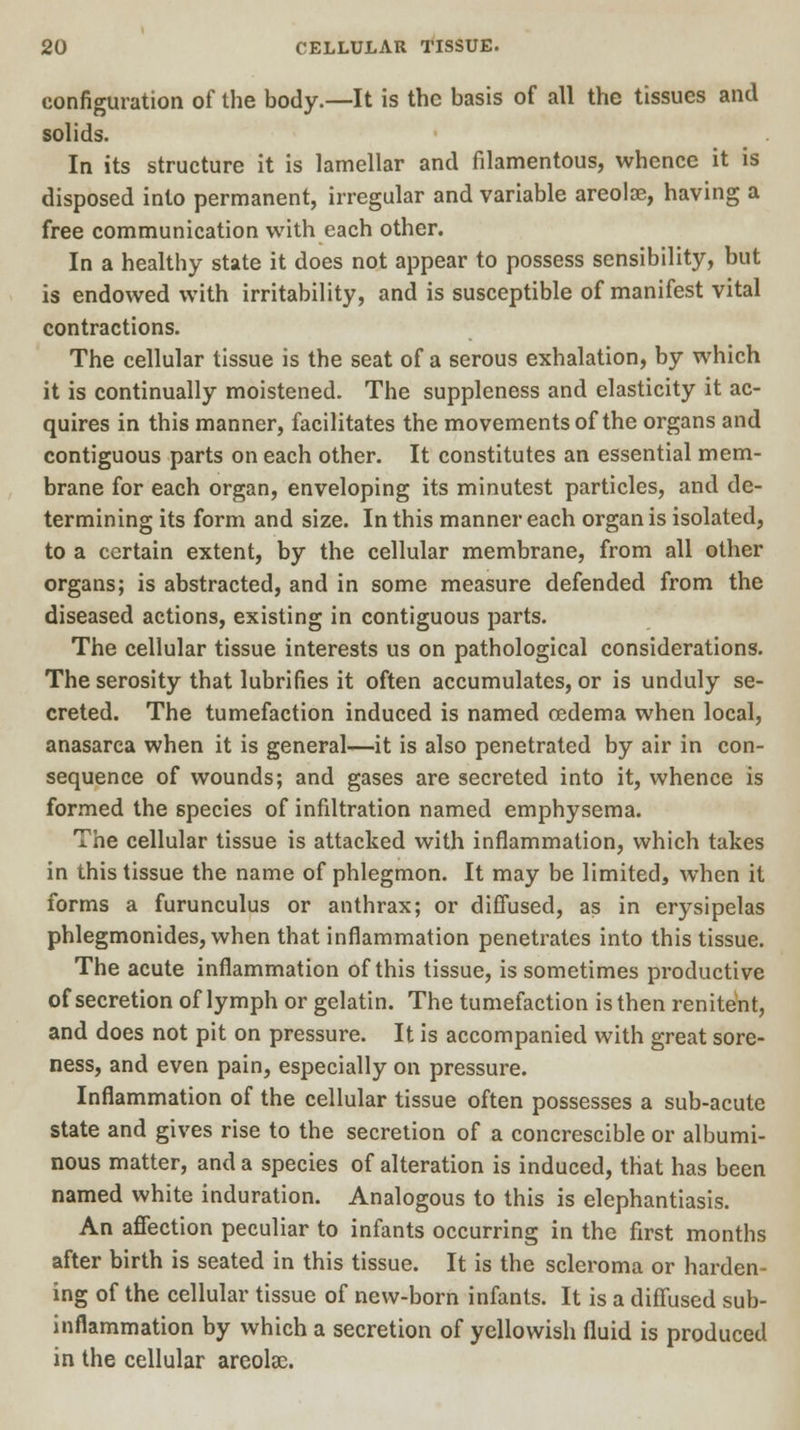 configuration of the body.—It is the basis of all the tissues and solids. In its structure it is lamellar and filamentous, whence it is disposed into permanent, irregular and variable areola?, having a free communication with each other. In a healthy state it does not appear to possess sensibility, but is endowed with irritability, and is susceptible of manifest vital contractions. The cellular tissue is the seat of a serous exhalation, by which it is continually moistened. The suppleness and elasticity it ac- quires in this manner, facilitates the movements of the organs and contiguous parts on each other. It constitutes an essential mem- brane for each organ, enveloping its minutest particles, and de- termining its form and size. In this manner each organ is isolated, to a certain extent, by the cellular membrane, from all other organs; is abstracted, and in some measure defended from the diseased actions, existing in contiguous parts. The cellular tissue interests us on pathological considerations. The serosity that lubrifies it often accumulates, or is unduly se- creted. The tumefaction induced is named oedema when local, anasarca when it is general—it is also penetrated by air in con- sequence of wounds; and gases are secreted into it, whence is formed the species of infiltration named emphysema. The cellular tissue is attacked with inflammation, which takes in this tissue the name of phlegmon. It may be limited, when it forms a furunculus or anthrax; or diffused, as in erysipelas phlegmonides, when that inflammation penetrates into this tissue. The acute inflammation of this tissue, is sometimes productive of secretion of lymph or gelatin. The tumefaction is then renitent, and does not pit on pressure. It is accompanied with great sore- ness, and even pain, especially on pressure. Inflammation of the cellular tissue often possesses a sub-acute state and gives rise to the secretion of a concrescible or albumi- nous matter, and a species of alteration is induced, that has been named white induration. Analogous to this is elephantiasis. An affection peculiar to infants occurring in the first months after birth is seated in this tissue. It is the scleroma or harden ing of the cellular tissue of new-born infants. It is a diffused sub- inflammation by which a secretion of yellowish fluid is produced in the cellular areolae.