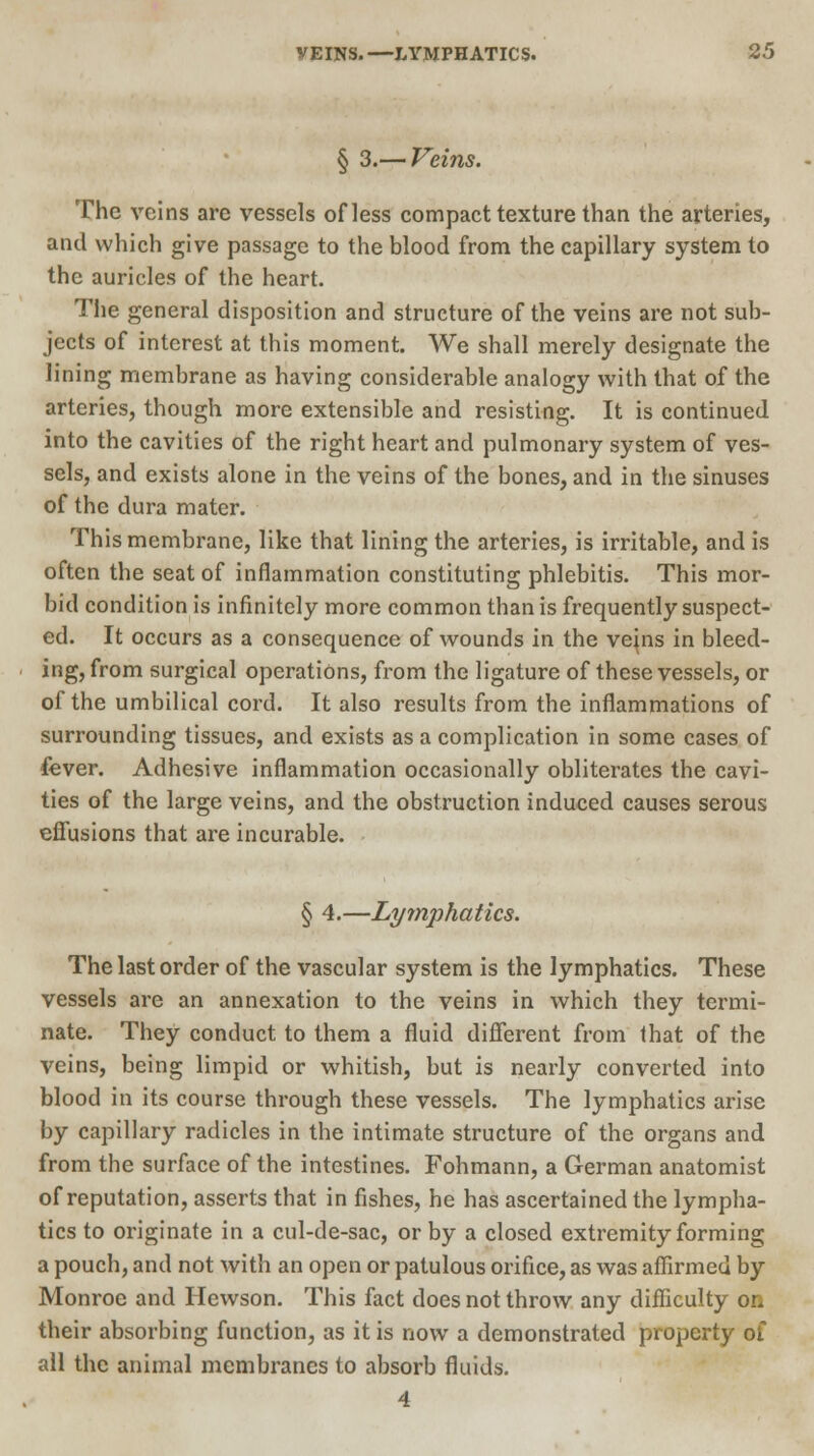 § 3.— Veins. The veins are vessels of less compact texture than the arteries, and which give passage to the blood from the capillary system to the auricles of the heart. The general disposition and structure of the veins are not sub- jects of interest at this moment. We shall merely designate the lining membrane as having considerable analogy with that of the arteries, though more extensible and resisting. It is continued into the cavities of the right heart and pulmonary system of ves- sels, and exists alone in the veins of the bones, and in the sinuses of the dura mater. This membrane, like that lining the arteries, is irritable, and is often the seat of inflammation constituting phlebitis. This mor- bid condition is infinitely more common than is frequently suspect- ed. It occurs as a consequence of wounds in the vejns in bleed- ing, from surgical operations, from the ligature of these vessels, or of the umbilical cord. It also results from the inflammations of surrounding tissues, and exists as a complication in some cases of fever. Adhesive inflammation occasionally obliterates the cavi- ties of the large veins, and the obstruction induced causes serous effusions that are incurable. § 4.—Lymphatics. The last order of the vascular system is the lymphatics. These vessels are an annexation to the veins in which they termi- nate. They conduct to them a fluid different from that of the veins, being limpid or whitish, but is nearly converted into blood in its course through these vessels. The lymphatics arise by capillary radicles in the intimate structure of the organs and from the surface of the intestines. Fohmann, a German anatomist of reputation, asserts that in fishes, he has ascertained the lympha- tics to originate in a cul-de-sac, or by a closed extremity forming a pouch, and not with an open or patulous orifice, as was affirmed by Monroe and Hewson. This fact does not throw any difficulty or. their absorbing function, as it is now a demonstrated property of all the animal membranes to absorb fluids. 4