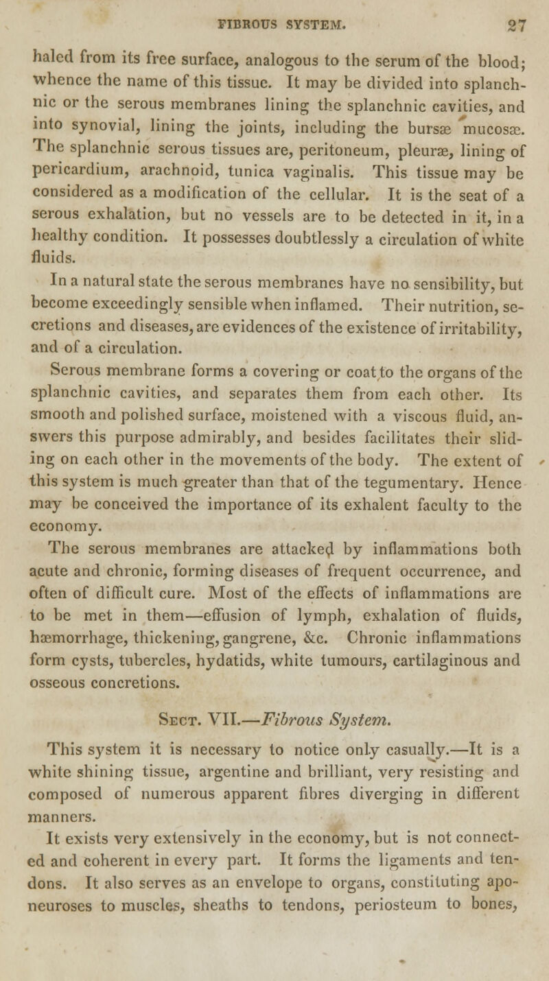 haled from its free surface, analogous to the serum of the blood; whence the name of this tissue. It may be divided into splanch- nic or the serous membranes lining the splanchnic cavities, and into synovial, lining the joints, including the bursas mucosa. The splanchnic serous tissues are, peritoneum, pleurae, lining of pericardium, arachnoid, tunica vaginalis. This tissue may be considered as a modification of the cellular. It is the seat of a serous exhalation, but no vessels are to be detected in it, in a healthy condition. It possesses doubtlessly a circulation of white fluids. In a natural state the serous membranes have no sensibility, but become exceedingly sensible when inflamed. Their nutrition, se- cretions and diseases, are evidences of the existence of irritability, and of a circulation. Serous membrane forms a covering or coat to the organs of the splanchnic cavities, and separates them from each other. Its smooth and polished surface, moistened with a viscous fluid, an- swers this purpose admirably, and besides facilitates their slid- ing on each other in the movements of the body. The extent of this system is much greater than that of the tegumentary. Hence may be conceived the importance of its exhalent faculty to the economy. The serous membranes are attacked by inflammations both acute and chronic, forming diseases of frequent occurrence, and often of difficult cure. Most of the effects of inflammations are to be met in them—effusion of lymph, exhalation of fluids, haemorrhage, thickening, gangrene, &c. Chronic inflammations form cysts, tubercles, hydatids, white tumours, cartilaginous and osseous concretions. Sect. VII.—Fibrous System. This system it is necessary to notice only casually.—It is a white shining tissue, argentine and brilliant, very resisting and composed of numerous apparent fibres diverging in different manners. It exists very extensively in the economy, but is not connect- ed and coherent in every part. It forms the ligaments and ten- dons. It also serves as an envelope to organs, constituting apo- neuroses to muscles, sheaths to tendons, periosteum to bones,