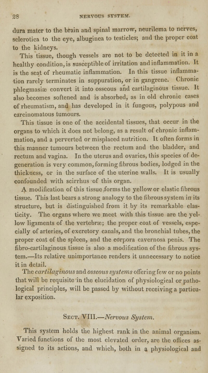dura mater to the brain and spinal marrow, neurilema to nerves, sclerotica to the eye, albuginea to testicles; and the proper coat to the kidneys. This tissue, though vessels are not to be detected in it in a healthy condition, is susceptible of irritation and inflammation. It is the seat of rheumatic inflammation. In this tissue inflamma- tion rarely terminates in suppuration, or in gangrene. Chronic phlegmasiae convert it into osseous and cartilaginous tissue. It also becomes softened and is absorbed, as in old chronic cases of rheumatism, and has developed in it fungous, polypous and carcinomatous tumours. This tissue is one of the accidental tissues, that occur in the organs to which it does not belong, as a result of chronic inflam- mation, and a perverted or misplaced nutrition. It often forms in this manner tumours between the rectum and the bladder, and rectum and vagina. In the uterus and ovaries, this species of de- generation is very common, forming fibrous bodies, lodged in the thickness, or in the surface of the uterine walls. It is usually confounded with scirrhus of this organ. A modification of this tissue,forms the yellow or elastic fibrous tissue. This last bears a strong analogy to the fibrous system in its structure, but is distinguished from it by its remarkable elas- ticity. The organs where we meet with this tissue are the yel- low ligaments of the vertebras; the proper coat of vessels, espe- cially of arteries, of excretory canals, and the bronchial tubes, the proper coat of the spleen, and the corpora cavernosa penis. The fibro-cartilaginous tissue is also a modification of the fibrous sys- tem.—Its relative unimportance renders it unnecessary to notice it in detail. The cartilaginous and osseous systems offering few or no points that will be requisite in the elucidation of physiological or patho- logical principles, will be passed by without receiving a particu- lar exposition. Sect. VIII.—Nervous System. This system holds the highest rank in the animal organism. Varied functions of the most elevated order, are the offices as- signed to its actions, and which, both in a physiological and