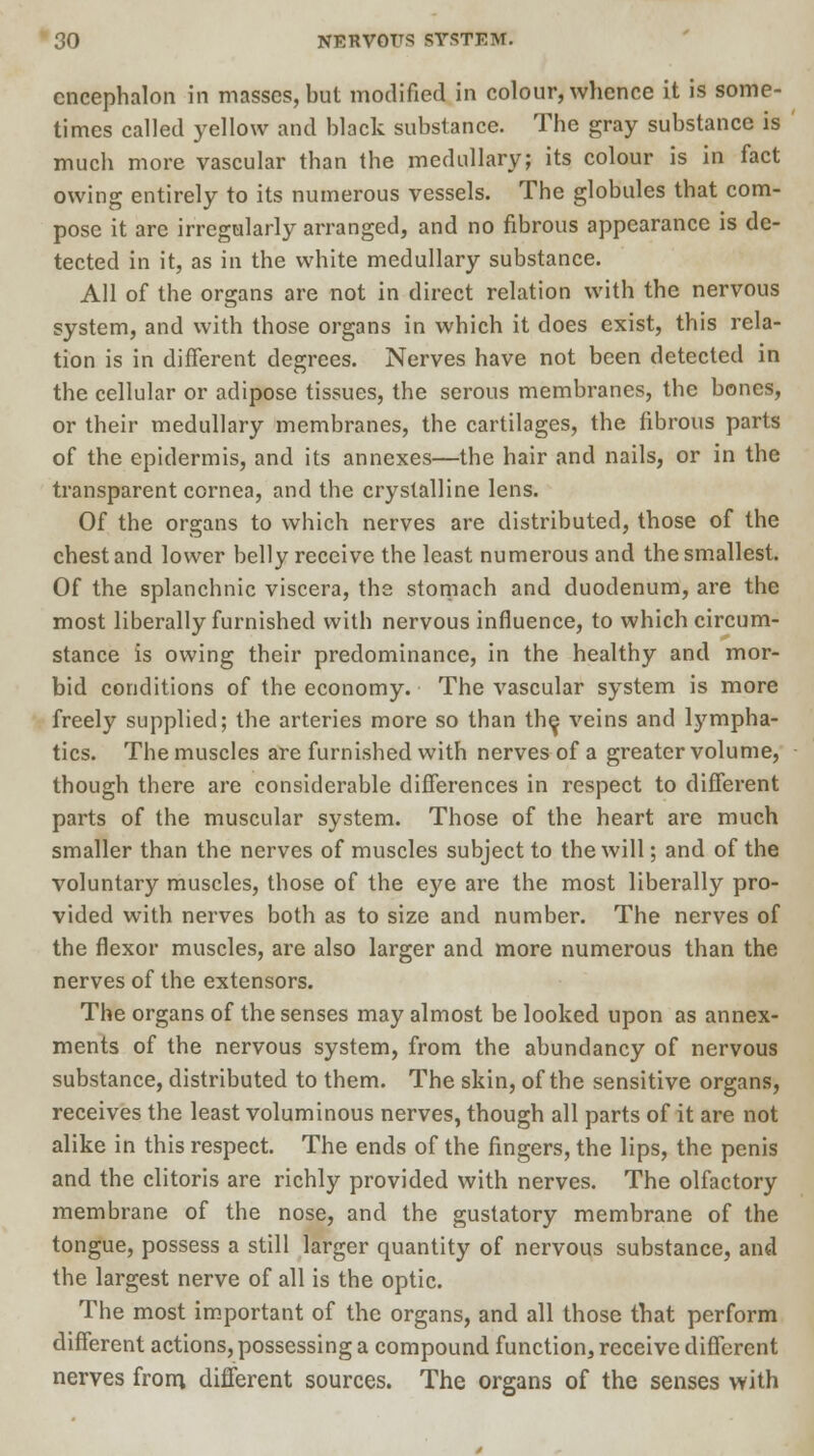 cncephalon in masses, but modified in colour, whence it is some- times called yellow and black substance. The gray substance is much more vascular than the medullary; its colour is in fact owing entirely to its numerous vessels. The globules that com- pose it are irregularly arranged, and no fibrous appearance is de- tected in it, as in the white medullary substance. All of the organs are not in direct relation with the nervous system, and with those organs in which it does exist, this rela- tion is in different degrees. Nerves have not been detected in the cellular or adipose tissues, the serous membranes, the bones, or their medullary membranes, the cartilages, the fibrous parts of the epidermis, and its annexes—the hair and nails, or in the transparent cornea, and the crystalline lens. Of the organs to which nerves are distributed, those of the chest and lower belly receive the least numerous and the smallest. Of the splanchnic viscera, the stomach and duodenum, are the most liberally furnished with nervous influence, to which circum- stance is owing their predominance, in the healthy and mor- bid conditions of the economy. The vascular system is more freely supplied; the arteries more so than the, veins and lympha- tics. The muscles are furnished with nerves of a greater volume, though there are considerable differences in respect to different parts of the muscular system. Those of the heart are much smaller than the nerves of muscles subject to the will; and of the voluntary muscles, those of the eye are the most liberally pro- vided with nerves both as to size and number. The nerves of the flexor muscles, are also larger and more numerous than the nerves of the extensors. The organs of the senses may almost be looked upon as annex- ments of the nervous system, from the abundancy of nervous substance, distributed to them. The skin, of the sensitive organs, receives the least voluminous nerves, though all parts of it are not alike in this respect. The ends of the fingers, the lips, the penis and the clitoris are richly provided with nerves. The olfactory membrane of the nose, and the gustatory membrane of the tongue, possess a still larger quantity of nervous substance, and the largest nerve of all is the optic. The most important of the organs, and all those that perform different actions, possessing a compound function, receive different nerves from, different sources. The organs of the senses with