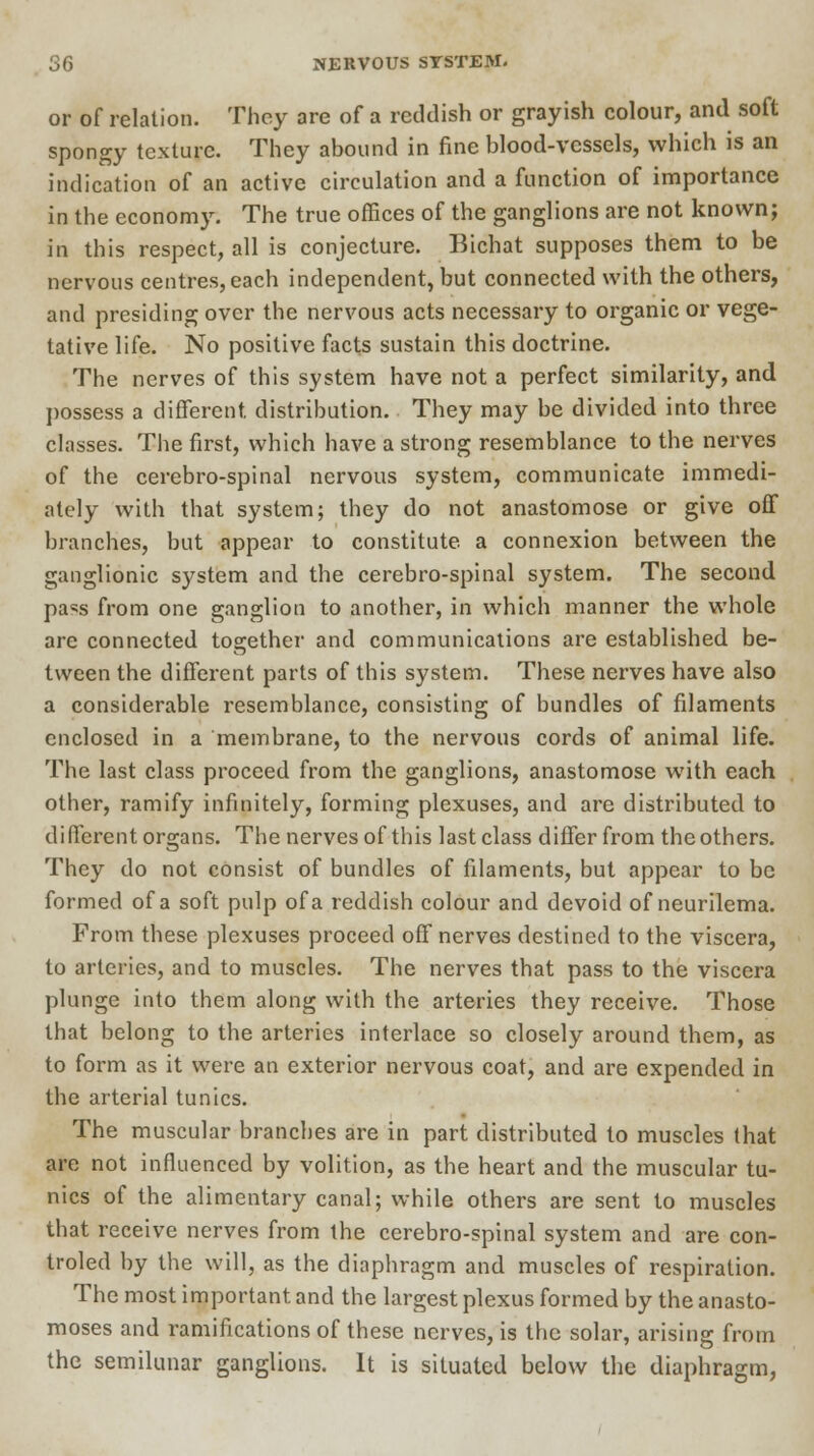 or of relation. They are of a reddish or grayish colour, and soft spongy texture. They abound in fine blood-vessels, which is an indication of an active circulation and a function of importance in the economy. The true offices of the ganglions are not known; in this respect, all is conjecture. Bichat supposes them to be nervous centres, each independent, but connected with the others, and presiding over the nervous acts necessary to organic or vege- tative life. No positive facts sustain this doctrine. The nerves of this system have not a perfect similarity, and possess a different distribution. They may be divided into three classes. The first, which have a strong resemblance to the nerves of the cerebro-spinal nervous system, communicate immedi- ately with that system; they do not anastomose or give off branches, but appear to constitute a connexion between the ganglionic system and the cerebro-spinal system. The second pa^s from one ganglion to another, in which manner the whole are connected together and communications are established be- tween the different parts of this system. These nerves have also a considerable resemblance, consisting of bundles of filaments enclosed in a membrane, to the nervous cords of animal life. The last class proceed from the ganglions, anastomose with each other, ramify infinitely, forming plexuses, and are distributed to different organs. The nerves of this last class differ from the others. They do not consist of bundles of filaments, but appear to be formed of a soft pulp of a reddish colour and devoid of neurilema. From these plexuses proceed off nerves destined to the viscera, to arteries, and to muscles. The nerves that pass to the viscera plunge into them along with the arteries they receive. Those that belong to the arteries interlace so closely around them, as to form as it were an exterior nervous coat, and are expended in the arterial tunics. The muscular branches are in part distributed to muscles that are not influenced by volition, as the heart and the muscular tu- nics of the alimentary canal; while others are sent to muscles that receive nerves from the cerebro-spinal system and are con- troled by the will, as the diaphragm and muscles of respiration. The most important and the largest plexus formed by the anasto- moses and ramifications of these nerves, is the solar, arising from the semilunar ganglions. It is situated below the diaphragm,