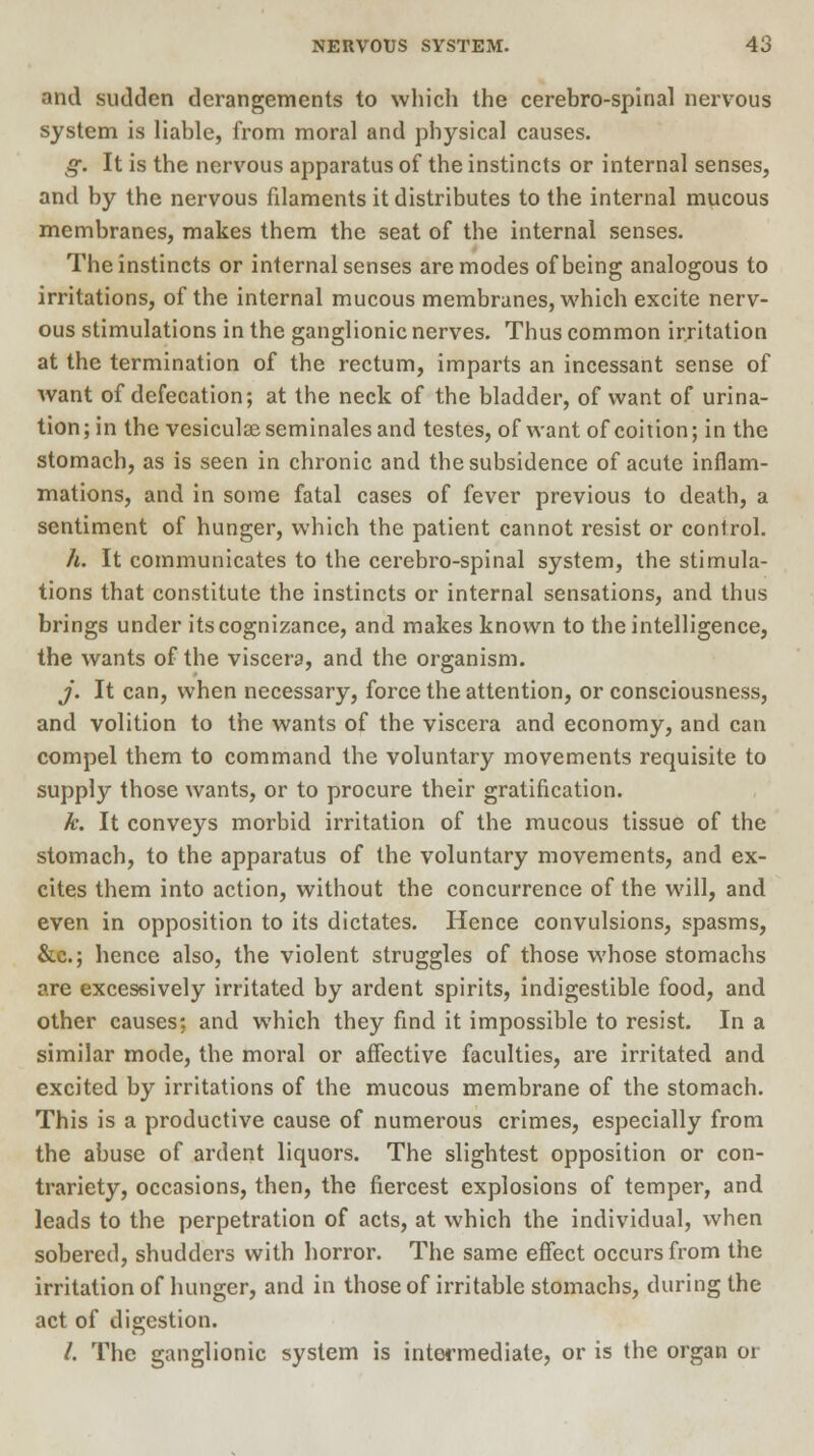 and sudden derangements to which the cerebro-spinal nervous system is liable, from moral and physical causes. g. It is the nervous apparatus of the instincts or internal senses, and by the nervous filaments it distributes to the internal mucous membranes, makes them the seat of the internal senses. The instincts or internal senses are modes of being analogous to irritations, of the internal mucous membranes, which excite nerv- ous stimulations in the ganglionic nerves. Thus common irritation at the termination of the rectum, imparts an incessant sense of want of defecation; at the neck of the bladder, of want of urina- tion; in the vesiculseseminalesand testes, of want of coition; in the stomach, as is seen in chronic and the subsidence of acute inflam- mations, and in some fatal cases of fever previous to death, a sentiment of hunger, which the patient cannot resist or conlrol. h. It communicates to the cerebro-spinal system, the stimula- tions that constitute the instincts or internal sensations, and thus brings under its cognizance, and makes known to the intelligence, the wants of the viscera, and the organism. J. It can, when necessary, force the attention, or consciousness, and volition to the wants of the viscera and economy, and can compel them to command the voluntary movements requisite to supply those wants, or to procure their gratification. k. It conveys morbid irritation of the mucous tissue of the stomach, to the apparatus of the voluntary movements, and ex- cites them into action, without the concurrence of the will, and even in opposition to its dictates. Hence convulsions, spasms, &c; hence also, the violent struggles of those whose stomachs are excessively irritated by ardent spirits, indigestible food, and other causes; and which they find it impossible to resist. In a similar mode, the moral or affective faculties, are irritated and excited by irritations of the mucous membrane of the stomach. This is a productive cause of numerous crimes, especially from the abuse of ardent liquors. The slightest opposition or con- trariety, occasions, then, the fiercest explosions of temper, and leads to the perpetration of acts, at which the individual, when sobered, shudders with horror. The same effect occurs from the irritation of hunger, and in those of irritable stomachs, during the act of digestion. /. The ganglionic system is intermediate, or is the organ or