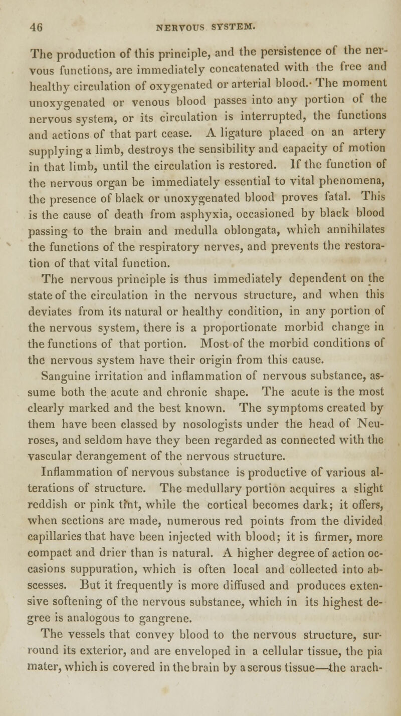 The production of this principle, and the persistence of the ner- vous functions, are immediately concatenated with the free and healthy circulation of oxygenated or arterial blood.- The moment unoxygenated or venous blood passes into any portion of the nervous system, or its circulation is interrupted, the functions and actions of that part cease. A ligature placed on an artery supplying a limb, destroys the sensibility and capacity of motion in that limb, until the circulation is restored. If the function of the nervous organ be immediately essential to vital phenomena, the presence of black or unoxygenated blood proves fatal. This is the cause of death from asphyxia, occasioned by black blood passing to the brain and medulla oblongata, which annihilates the functions of the respiratory nerves, and prevents the restora- tion of that vital function. The nervous principle is thus immediately dependent on the state of the circulation in the nervous structure, and when this deviates from its natural or healthy condition, in any portion of the nervous system, there is a proportionate morbid change in the functions of that portion. Most of the morbid conditions of the nervous system have their origin from this cause. Sanguine irritation and inflammation of nervous substance, as- sume both the acute and chronic shape. The acute is the most clearly marked and the best known. The symptoms created by them have been classed by nosologists under the head of Neu- roses, and seldom have they been regarded as connected with the vascular derangement of the nervous structure. Inflammation of nervous substance is productive of various al- terations of structure. The medullary portion acquires a slight reddish or pink tmt, while the cortical becomes dark; it offers, when sections are made, numerous red points from the divided capillaries that have been injected with blood; it is firmer, more compact and drier than is natural. A higher degree of action oc- casions suppuration, which is often local and collected into ab- scesses. But it frequently is more diffused and produces exten- sive softening of the nervous substance, which in its highest de- gree is analogous to gangrene. The vessels that convey blood to the nervous structure, sur- round its exterior, and are enveloped in a cellular tissue, the pia mater, which is covered in the brain by a serous tissue—the arach-