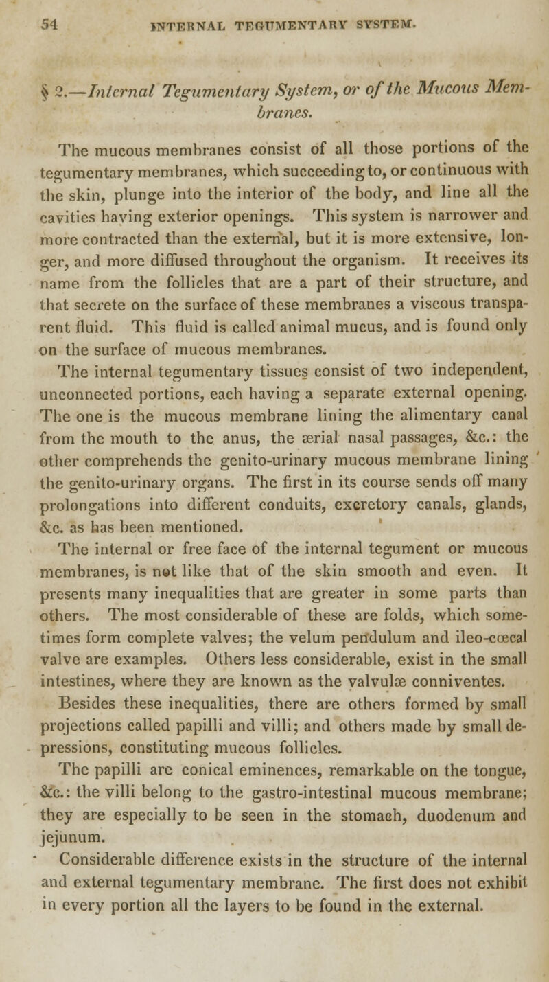 ^ 2.—Internal Tegumentary System, or of the Mucous Mem- branes. The mucous membranes consist of all those portions of the tegumentary membranes, which succeeding to, or continuous with the skin, plunge into the interior of the body, and line all the cavities having exterior openings. This system is narrower and more contracted than the external, but it is more extensive, lon- ger, and more diffused throughout the organism. It receives its name from the follicles that are a part of their structure, and that secrete on the surface of these membranes a viscous transpa- rent fluid. This fluid is called animal mucus, and is found only on the surface of mucous membranes. The internal tegumentary tissues consist of two independent, unconnected portions, each having a separate external opening. The one is the mucous membrane lining the alimentary canal from the mouth to the anus, the aerial nasal passages, &c: the other comprehends the genito-urinary mucous membrane lining the genito-urinary organs. The first in its course sends off many prolongations into different conduits, excretory canals, glands, &c. as has been mentioned. The internal or free face of the internal tegument or mucous membranes, is not like that of the skin smooth and even. It presents many inequalities that are greater in some parts than others. The most considerable of these are folds, which some- times form complete valves; the velum pendulum and ileo-coecal valve are examples. Others less considerable, exist in the small intestines, where they are known as the valvulse conniventes. Besides these inequalities, there are others formed by small projections called papilli and villi; and others made by small de- pressions, constituting mucous follicles. The papilli are conical eminences, remarkable on the tongue, &c: the villi belong to the gastro-intestinal mucous membrane; they are especially to be seen in the stomach, duodenum and jejunum. Considerable difference exists in the structure of the internal and external tegumentary membrane. The first does not exhibit in every portion all the layers to be found in the external.