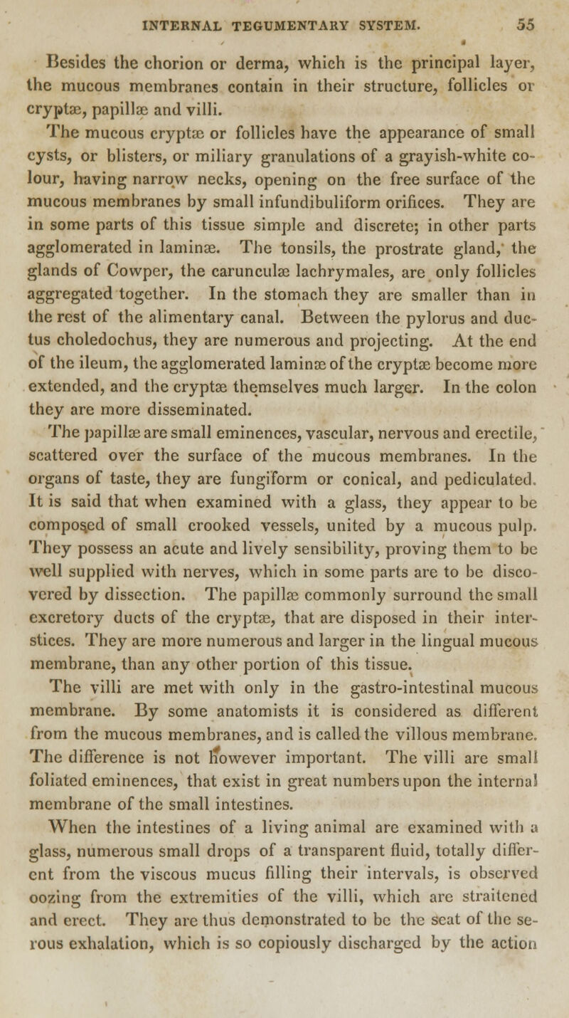| Besides the chorion or derma, which is the principal layer, the mucous membranes contain in their structure, follicles or cryptae, papillae and villi. The mucous cryptae or follicles have the appearance of small cysts, or blisters, or miliary granulations of a grayish-white co- lour, having narrow necks, opening on the free surface of the mucous membranes by small infundibuliform orifices. They are in some parts of this tissue simple and discrete; in other parts agglomerated in laminae. The tonsils, the prostrate gland, the glands of Cowper, the carunculae lachrymales, are only follicles aggregated together. In the stomach they are smaller than in the rest of the alimentary canal. Between the pylorus and duc- tus choledochus, they are numerous and projecting. At the end of the ileum, the agglomerated laminae of the cryptae become more extended, and the cryptae themselves much larger. In the colon they are more disseminated. The papillae are small eminences, vascular, nervous and erectile, scattered over the surface of the mucous membranes. In the organs of taste, they are fungiform or conical, and pediculated. It is said that when examined with a glass, they appear to be composed of small crooked vessels, united by a mucous pulp. They possess an acute and lively sensibility, proving them to be well supplied with nerves, which in some parts are to be disco- vered by dissection. The papillae commonly surround the small excretory ducts of the cryptae, that are disposed in their inter- stices. They are more numerous and larger in the lingual mucous membrane, than any other portion of this tissue. The villi are met with only in the gastro-intestinal mucous membrane. By some anatomists it is considered as different from the mucous membranes, and is called the villous membrane. The difference is not however important. The villi are small foliated eminences, that exist in great numbers upon the interna! membrane of the small intestines. When the intestines of a living animal are examined with a glass, numerous small drops of a transparent fluid, totally differ- ent from the viscous mucus filling their intervals, is observed oozing from the extremities of the villi, which are straitened and erect. They are thus demonstrated to be the scat of the se- rous exhalation, which is so copiously discharged by the action