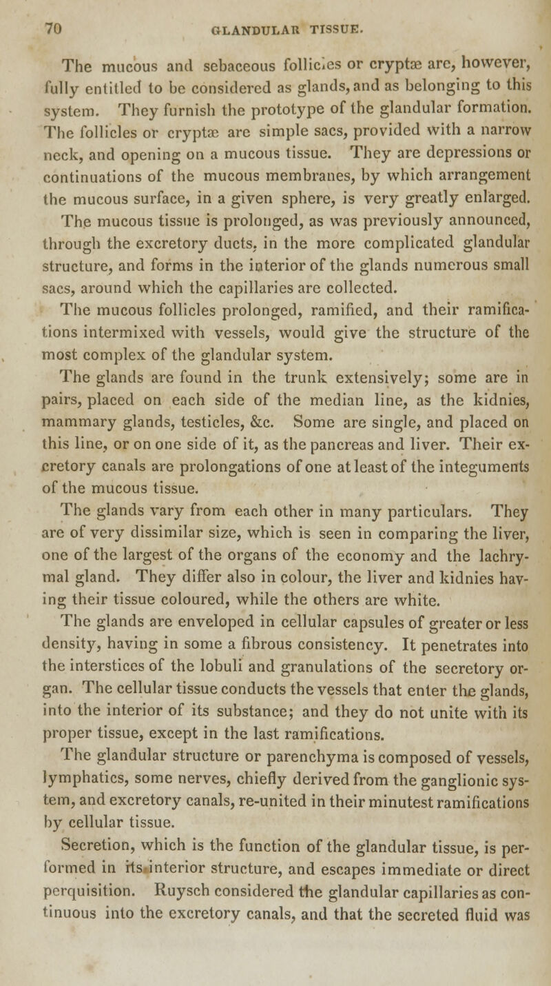 The mucous and sebaceous follicles or cryptae are, however, fully entitled to be considered as glands, and as belonging to this system. They furnish the prototype of the glandular formation. The follicles or cryptae are simple sacs, provided with a narrow neck, and opening on a mucous tissue. They are depressions or continuations of the mucous membranes, by which arrangement the mucous surface, in a given sphere, is very greatly enlarged. The mucous tissue is prolonged, as was previously announced, through the excretory ducts, in the more complicated glandular structure, and forms in the interior of the glands numerous small sacs, around which the capillaries arc collected. The mucous follicles prolonged, ramified, and their ramifica- tions intermixed with vessels, would give the structure of the most complex of the glandular system. The glands are found in the trunk extensively; some are in pairs, placed on each side of the median line, as the kidnies, mammary glands, testicles, &c. Some are single, and placed on this line, or on one side of it, as the pancreas and liver. Their ex- cretory canals are prolongations of one at least of the integuments of the mucous tissue. The glands vary from each other in many particulars. They are of very dissimilar size, which is seen in comparing the liver, one of the largest of the organs of the economy and the lachry- mal gland. They differ also in colour, the liver and kidnies hav- ing their tissue coloured, while the others are white. The glands are enveloped in cellular capsules of greater or less density, having in some a fibrous consistency. It penetrates into the interstices of the lobuli and granulations of the secretory or- gan. The cellular tissue conducts the vessels that enter the glands, into the interior of its substance; and they do not unite with its proper tissue, except in the last ramifications. The glandular structure or parenchyma is composed of vessels, lymphatics, some nerves, chiefly derived from the ganglionic sys- tem, and excretory canals, re-united in their minutest ramifications by cellular tissue. Secretion, which is the function of the glandular tissue, is per- formed in rtSfinterior structure, and escapes immediate or direct perquisition. Ruysch considered the glandular capillaries as con- tinuous into the excretory canals, and that the secreted fluid was