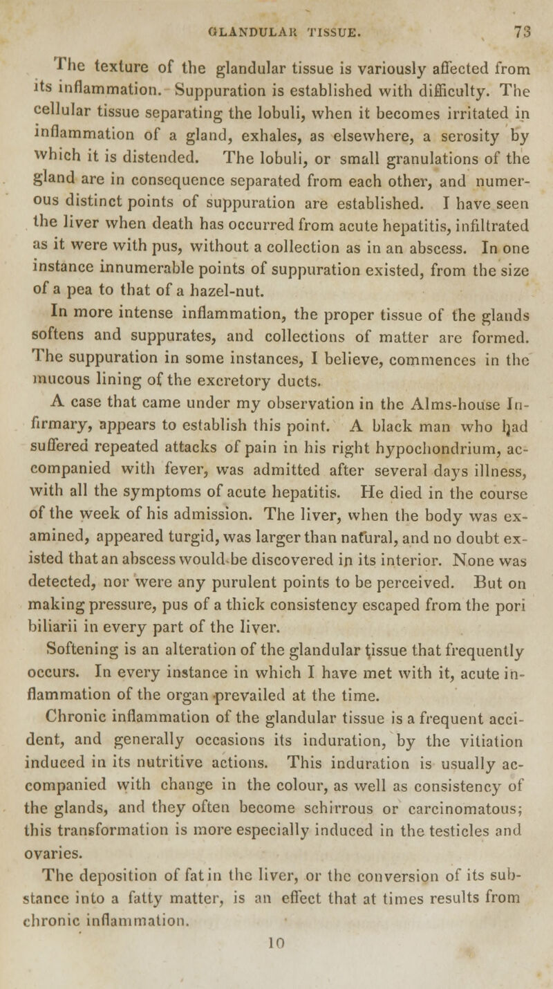 •The texture of the glandular tissue is variously affected from its inflammation. Suppuration is established with difficulty. The cellular tissue separating the lobuli, when it becomes irritated in inflammation of a gland, exhales, as elsewhere, a serosity by which it is distended. The lobuli, or small granulations of the gland are in consequence separated from each other, and numer- ous distinct points of suppuration are established. I have seen the liver when death has occurred from acute hepatitis, infiltrated as it were with pus, without a collection as in an abscess. In one instance innumerable points of suppuration existed, from the size of a pea to that of a hazel-nut. In more intense inflammation, the proper tissue of the glands softens and suppurates, and collections of matter arc formed. The suppuration in some instances, I believe, commences in the mucous lining of the excretory ducts. A case that came under my observation in the Alms-house In- firmary, appears to establish this point. A black man who ljad suffered repeated attacks of pain in his right hypochondrium, ac- companied with fever, was admitted after several days illness, with all the symptoms of acute hepatitis. He died in the course of the week of his admission. The liver, when the body was ex- amined, appeared turgid, was larger than natural, and no doubt ex- isted that an abscess would-be discovered ip its interior. None was detected, nor were any purulent points to be perceived. But on making pressure, pus of a thick consistency escaped from the pori biliarii in every part of the liver. Softening is an alteration of the glandular tissue that frequently occurs. In every instance in which I have met with it, acute in- flammation of the organ -prevailed at the time. Chronic inflammation of the glandular tissue is a frequent acci- dent, and generally occasions its induration, by the vitiation induced in its nutritive actions. This induration is usually ac- companied with change in the colour, as well as consistency of the glands, and they often become schirrous or carcinomatous; this transformation is more especially induced in the testicles and ovaries. The deposition of fat in the liver, or the conversion of its sub- stance into a fatty matter, is an effect that at times results from chronic inflammation. 10