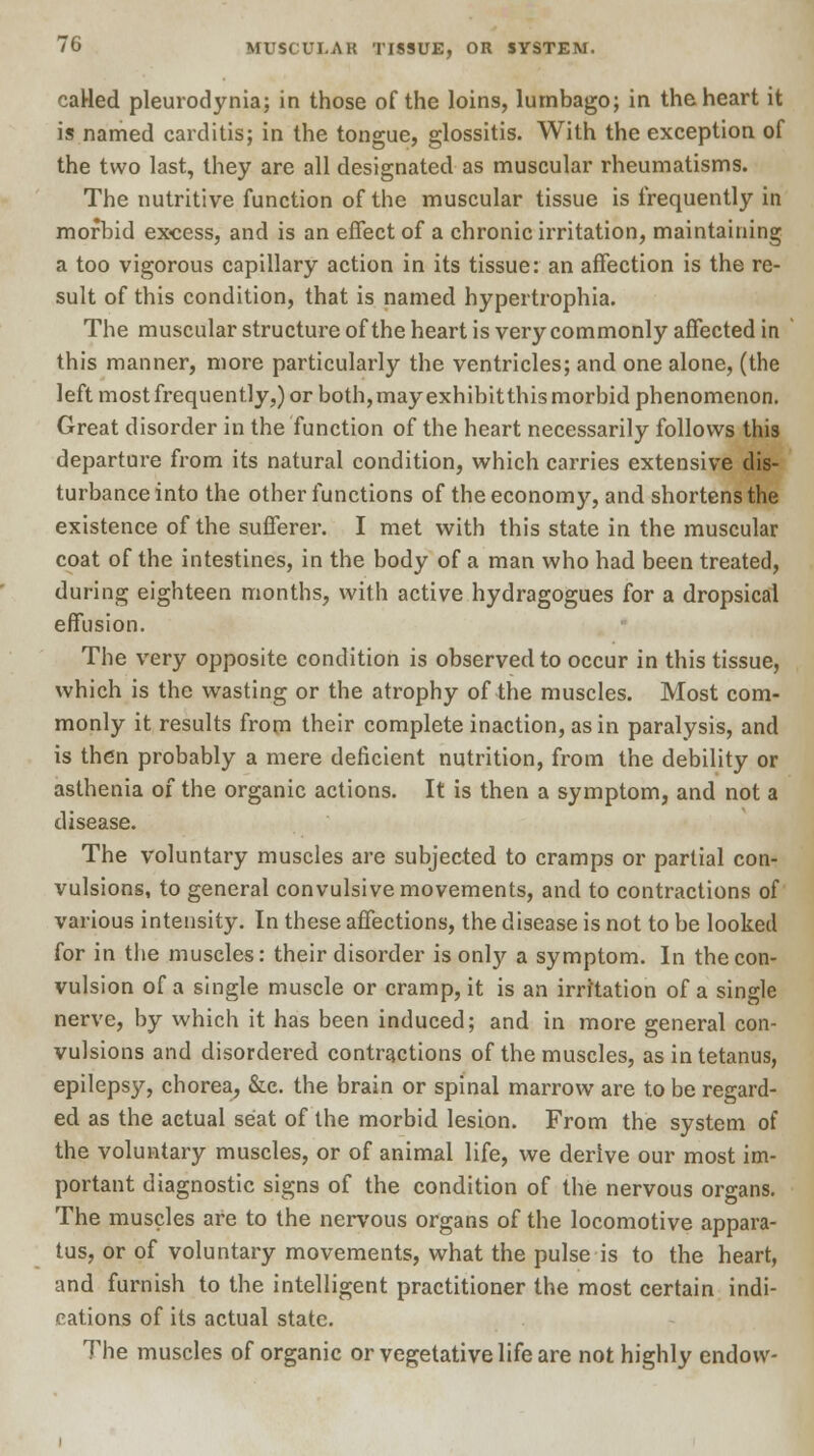 caHed pleurodynia; in those of the loins, lumbago; in the heart it is named carditis; in the tongue, glossitis. With the exception of the two last, they are all designated as muscular rheumatisms. The nutritive function of the muscular tissue is frequently in morbid excess, and is an effect of a chronic irritation, maintaining a too vigorous capillary action in its tissue: an affection is the re- sult of this condition, that is named hypertrophia. The muscular structure ofthe heart is very commonly affected in this manner, more particularly the ventricles; and one alone, (the left most frequently,) or both, may exhibitthis morbid phenomenon. Great disorder in the function of the heart necessarily follows this departure from its natural condition, which carries extensive dis- turbance into the other functions of the economy, and shortens the existence of the sufferer. I met with this state in the muscular coat of the intestines, in the body of a man who had been treated, during eighteen months, with active hydragogues for a dropsical effusion. The very opposite condition is observed to occur in this tissue, which is the wasting or the atrophy ofthe muscles. Most com- monly it results from their complete inaction, as in paralysis, and is then probably a mere deficient nutrition, from the debility or asthenia of the organic actions. It is then a symptom, and not a disease. The voluntary muscles are subjected to cramps or partial con- vulsions, to general convulsive movements, and to contractions of various intensity. In these affections, the disease is not to be looked for in the muscles: their disorder is onty a symptom. In the con- vulsion of a single muscle or cramp, it is an irritation of a single nerve, by which it has been induced; and in more general con- vulsions and disordered contractions of the muscles, as in tetanus, epilepsy, chorea, &e. the brain or spinal marrow are to be regard- ed as the actual seat of the morbid lesion. From the system of the voluntary muscles, or of animal life, we derive our most im- portant diagnostic signs of the condition of the nervous organs. The muscles are to the nervous organs of the locomotive appara- tus, or of voluntary movements, what the pulse is to the heart, and furnish to the intelligent practitioner the most certain indi- cations of its actual state. The muscles of organic or vegetative life are not highly endow-