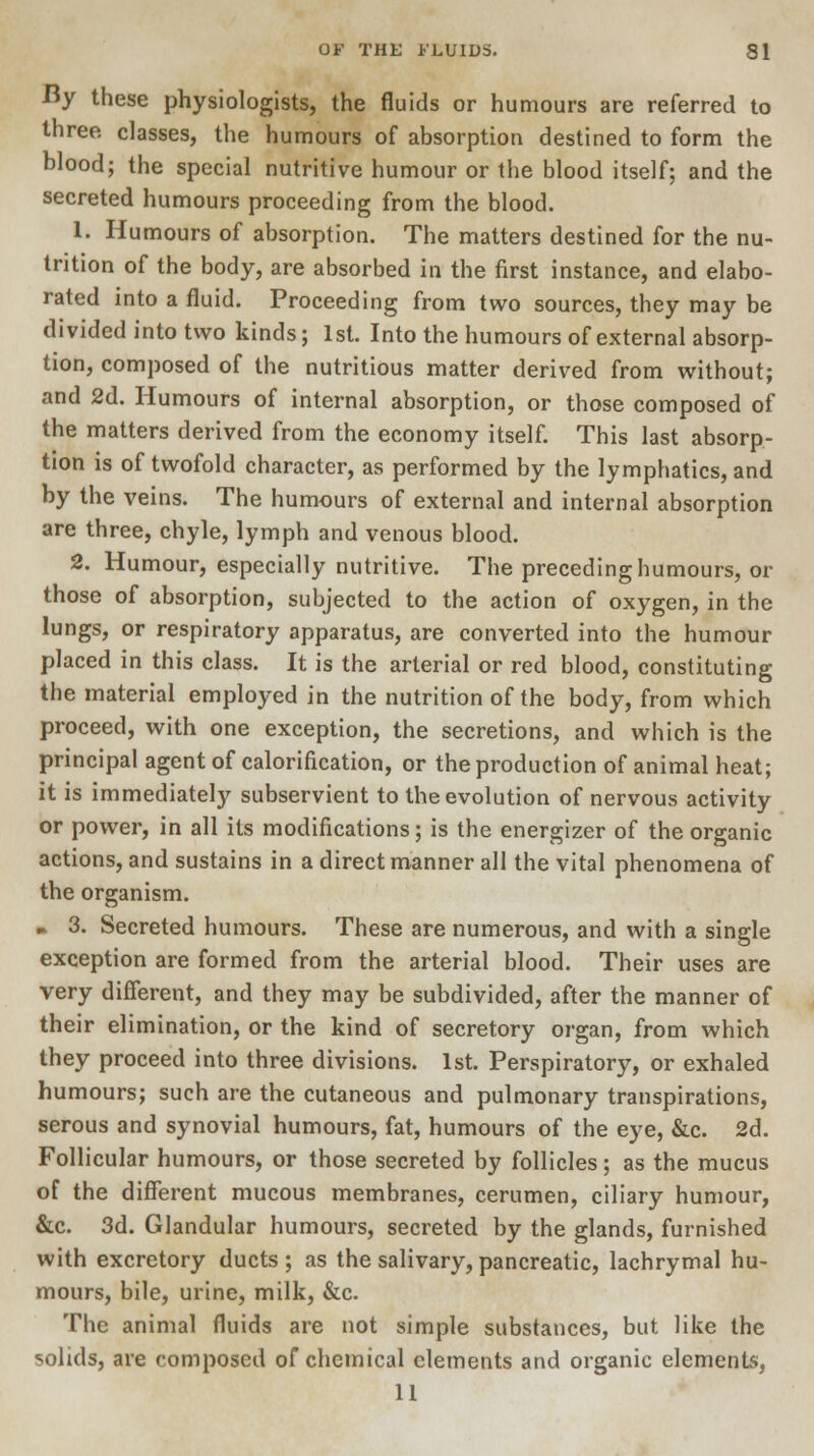 By these physiologists, the fluids or humours are referred to three classes, the humours of absorption destined to form the blood; the special nutritive humour or the blood itself; and the secreted humours proceeding from the blood. 1. Humours of absorption. The matters destined for the nu- trition of the body, are absorbed in the first instance, and elabo- rated into a fluid. Proceeding from two sources, they may be divided into two kinds; 1st. Into the humours of external absorp- tion, composed of the nutritious matter derived from without; and 2d. Humours of internal absorption, or those composed of the matters derived from the economy itself. This last absorp- tion is of twofold character, as performed by the lymphatics, and by the veins. The humours of external and internal absorption are three, chyle, lymph and venous blood. 2. Humour, especially nutritive. The preceding humours, or those of absorption, subjected to the action of oxygen, in the lungs, or respiratory apparatus, are converted into the humour placed in this class. It is the arterial or red blood, constituting the material employed in the nutrition of the body, from which proceed, with one exception, the secretions, and which is the principal agent of calorification, or the production of animal heat; it is immediately subservient to the evolution of nervous activity or power, in all its modifications; is the energizer of the organic actions, and sustains in a direct manner all the vital phenomena of the organism. ► 3. Secreted humours. These are numerous, and with a single exception are formed from the arterial blood. Their uses are very different, and they may be subdivided, after the manner of their elimination, or the kind of secretory organ, from which they proceed into three divisions. 1st. Perspiratory, or exhaled humours; such are the cutaneous and pulmonary transpirations, serous and synovial humours, fat, humours of the eye, &c. 2d. Follicular humours, or those secreted by follicles; as the mucus of the different mucous membranes, cerumen, ciliary humour, &c. 3d. Glandular humours, secreted by the glands, furnished with excretory ducts; as the salivary, pancreatic, lachrymal hu- mours, bile, urine, milk, &c. The animal fluids are not simple substances, but like the solids, are composed of chemical elements and organic elements, 11