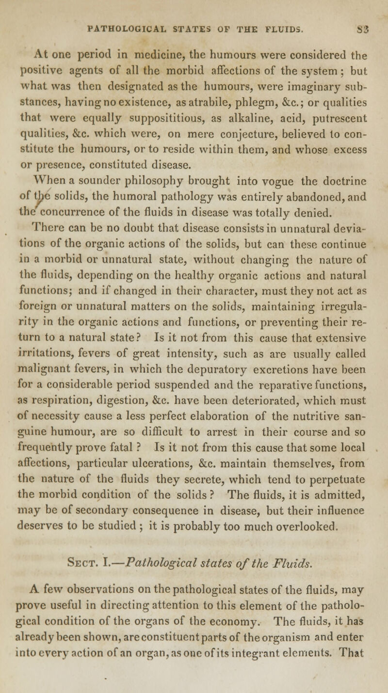 At one period in medicine, the humours were considered the positive agents of all the morbid affections of the system; but what was then designated as the humours, were imaginary sub- stances, having no existence, asatrabile, phlegm, &c; or qualities that were equally supposititious, as alkaline, acid, putrescent qualities, &c. which were, on mere conjecture, believed to con- stitute the humours, or to reside within them, and whose excess or presence, constituted disease. When a sounder philosophy brought into vogue the doctrine of the solids, the humoral pathology was entirely abandoned, and the concurrence of the fluids in disease was totally denied. There can be no doubt that disease consists in unnatural devia- tions of the organic actions of the solids, but can these continue in a morbid or unnatural state, without changing the nature of the fluids, depending on the healthy organic actions and natural functions; and if changed in their character, must they not act as foreign or unnatural matters on the solids, maintaining irregula- rity in the organic actions and functions, or preventing their re- turn to a natural state? Is it not from this cause that extensive irritations, fevers of great intensity, such as are usually called malignant fevers, in which the depuratory excretions have been for a considerable period suspended and the reparative functions, as respiration, digestion, &c. have been deteriorated, which must of necessity cause a less perfect elaboration of the nutritive san- guine humour, are so difficult to arrest in their course and so frequently prove fatal ? Is it not from this cause that some local affections, particular ulcerations, &c. maintain themselves, from the nature of the fluids they secrete, which tend to perpetuate the morbid condition of the solids ? The fluids, it is admitted, may be of secondary consequence in disease, but their influence deserves to be studied ; it is probably too much overlooked. Sect. I.—Pathological states of the Fluids. A few observations on the pathological states of the fluids, may prove useful in directing attention to this element of the patholo- gical condition of the organs of the economy. The fluids, it has already been shown, are constituent parts of the organism and enter into every action of an organ, as one of its integrant elements. That