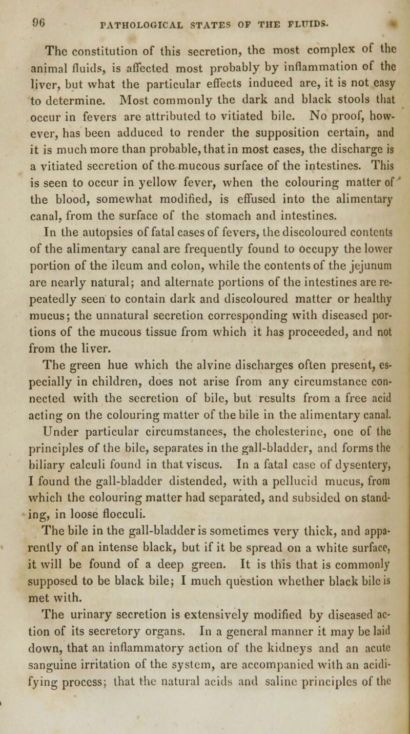 The constitution of this secretion, the most complex of the animal fluids, is affected most probably by inflammation of the liver, but what the particular effects induced are, it is not easy to determine. Most commonly the dark and black stools that occur in fevers are attributed to vitiated bile. No proof, how- ever, has been adduced to render the supposition certain, and it is much more than probable, that in most cases, the discharge is a vitiated secretion of the mucous surface of the intestines. This is seen to occur in yellow fever, when the colouring matter of' the blood, somewhat modified, is effused into the alimentary canal, from the surface of the stomach and intestines. In the autopsies of fatal cases of fevers, the discoloured contents of the alimentary canal are frequently found to occupy the lower portion of the ileum and colon, while the contents of the jejunum are nearly natural; and alternate portions of the intestines are re- peatedly seen to contain dark and discoloured matter or healthy mucus; the unnatural secretion corresponding with diseased por- tions of the mucous tissue from which it has proceeded, and not from the liver. The green hue which the alvine discharges often present, es- pecially in children, does not arise from any circumstance con- nected with the secretion of bile, but results from a free acid acting on the colouring matter of the bile in the alimentary canal. Under particular circumstances, the cholesterine, one of the principles of the bile, separates in the gall-bladder, and forms the biliary calculi found in thatviscus. In a fatal case of dysentery, I found the gall-bladder distended, with a pellucid mucus, from which the colouring matter had separated, and subsided on stand- ing, in loose flocculi. The bile in the gall-bladder is sometimes very thick, and appa- rently of an intense black, but if it be spread on a white surface, it will be found of a deep green. It is this that is commonly supposed to be black bile; I much question whether black bile is met with. The urinary secretion is extensively modified by diseased ac- tion of its secretory organs. In a general manner it may be laid clown, that an inflammatory action of the kidneys and an acute sanguine irritation of the system, are accompanied with an acidi- fying process; that the natural acids and saline principles of the