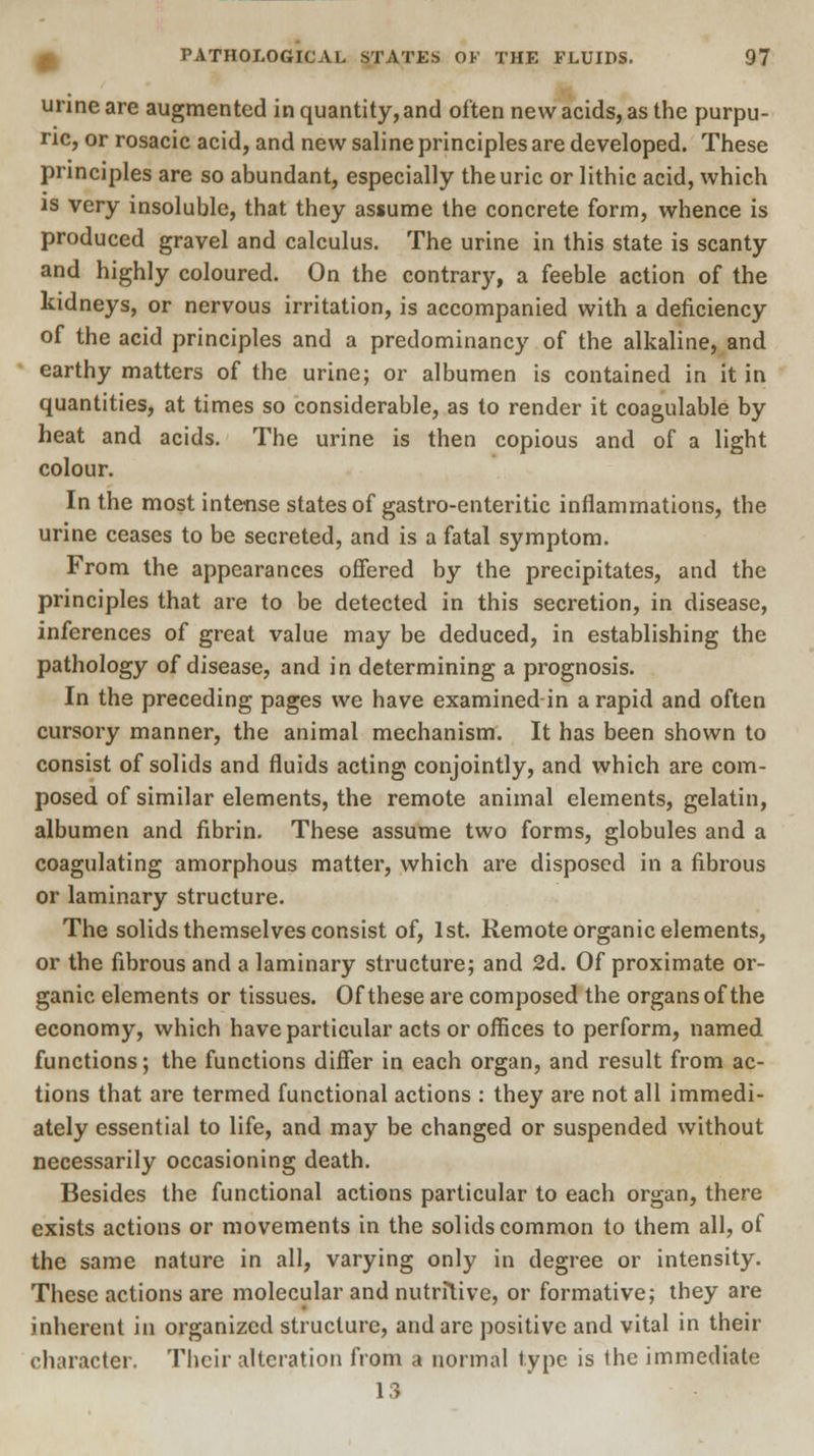 urine are augmented in quantity, and often new acids, as the purpu- ric, or rosacic acid, and new saline principles are developed. These principles are so abundant, especially the uric or lithic acid, which is very insoluble, that they assume the concrete form, whence is produced gravel and calculus. The urine in this state is scanty and highly coloured. On the contrary, a feeble action of the kidneys, or nervous irritation, is accompanied with a deficiency of the acid principles and a predominancy of the alkaline, and earthy matters of the urine; or albumen is contained in it in quantities, at times so considerable, as to render it coagulable by heat and acids. The urine is then copious and of a light colour. In the most intense states of gastro-enteritic inflammations, the urine ceases to be secreted, and is a fatal symptom. From the appearances offered by the precipitates, and the principles that are to be detected in this secretion, in disease, inferences of great value may be deduced, in establishing the pathology of disease, and in determining a prognosis. In the preceding pages we have examined in a rapid and often cursory manner, the animal mechanism. It has been shown to consist of solids and fluids acting conjointly, and which are com- posed of similar elements, the remote animal elements, gelatin, albumen and fibrin. These assume two forms, globules and a coagulating amorphous matter, which are disposed in a fibrous or laminary structure. The solids themselves consist of, 1st. Remote organic elements, or the fibrous and a laminary structure; and 2d. Of proximate or- ganic elements or tissues. Of these are composed the organs of the economy, which have particular acts or offices to perform, named functions; the functions differ in each organ, and result from ac- tions that are termed functional actions : they are not all immedi- ately essential to life, and may be changed or suspended without necessarily occasioning death. Besides the functional actions particular to each organ, there exists actions or movements in the solids common to them all, of the same nature in all, varying only in degree or intensity. These actions are molecular and nutritive, or formative; they are inherent in organized structure, and are positive and vital in their character. Their alteration from a normal type is the immediate 13