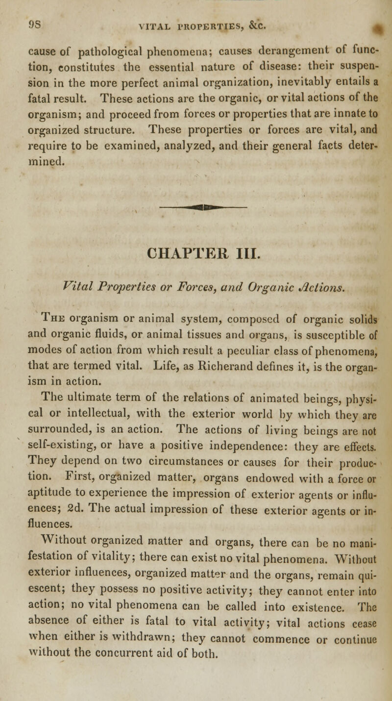 9S \ ITAL PROPERTIES, &.C. cause of pathological phenomena; causes derangement of func- tion, constitutes the essential nature of disease: their suspen- sion in the more perfect animal organization, inevitably entails a fatal result. These actions are the organic, or vital actions of the organism; and proceed from forces or properties that are innate to organized structure. These properties or forces are vital, and require to be examined, analyzed, and their general facts deter- mined. CHAPTER III. Vital Properties or Forces, and Organic Jlclions. The organism or animal system, composed of organic solids and organic fluids, or animal tissues and organs, is susceptible of modes of action from which result a peculiar class of phenomena, that are termed vital. Life, as Richerand defines it, is the organ- ism in action. The ultimate term of the relations of animated beings, physi- cal or intellectual, with the exterior world by which they are surrounded, is an action. The actions of living beings are not self-existing, or have a positive independence: they are effects. They depend on two circumstances or causes for their produc- tion. First, organized matter, organs endowed with a force or aptitude to experience the impression of exterior agents or influ- ences; 2d. The actual impression of these exterior agents or in- fluences. Without organized matter and organs, there can be no mani- festation of vitality; there can exist no vital phenomena. Without exterior influences, organized matter and the organs, remain qui- escent; they possess no positive activity; they cannot enter into action; no vital phenomena can be called into existence. The absence of either is fatal to vital activity; vital actions cease when either is withdrawn; they cannot commence or continue without the concurrent aid of both.