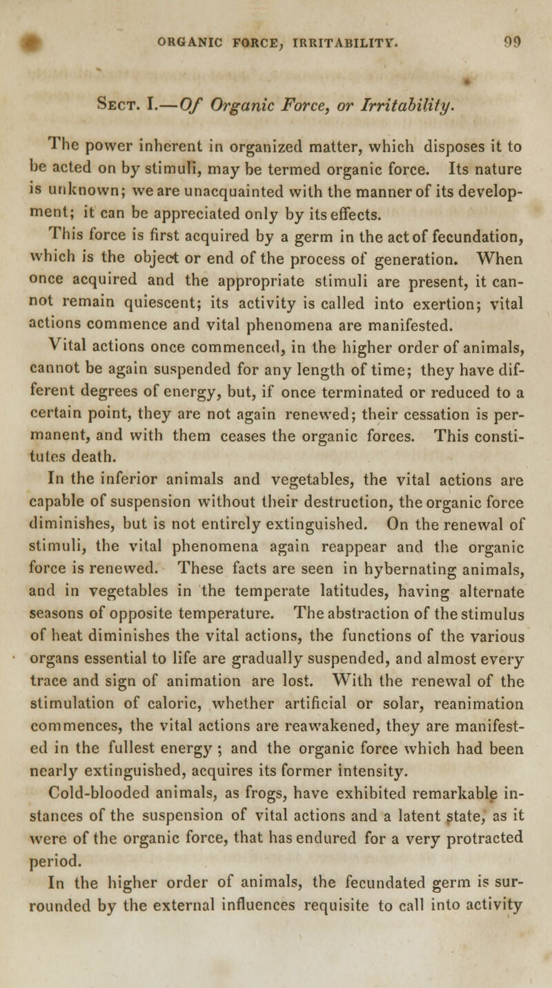 Sect. I.—Of Organic Force, or Irritability. The power inherent in organized matter, which disposes it to be acted on by stimuli, may be termed organic force. Its nature is unknown; we are unacquainted with the manner of its develop- ment; it can be appreciated only by its effects. This force is first acquired by a germ in the act of fecundation, which is the object or end of the process of generation. When once acquired and the appropriate stimuli are present, it can- not remain quiescent; its activity is called into exertion; vital actions commence and vital phenomena are manifested. Vital actions once commenced, in the higher order of animals, cannot be again suspended for any length of time; they have dif- ferent degrees of energy, but, if once terminated or reduced to a certain point, they are not again renewed; their cessation is per- manent, and with them ceases the organic forces. This consti- tutes death. In the inferior animals and vegetables, the vital actions are capable of suspension without their destruction, the organic force diminishes, but is not entirely extinguished. On the renewal of stimuli, the vital phenomena again reappear and the organic force is renewed. These facts are seen in hybernating animals, and in vegetables in the temperate latitudes, baving alternate seasons of opposite temperature. The abstraction of the stimulus of heat diminishes the vital actions, the functions of the various organs essential to life are gradually suspended, and almost every trace and sign of animation are lost. With the renewal of the stimulation of caloric, whether artificial or solar, reanimation commences, the vital actions are reawakened, they are manifest- ed in the fullest energy; and the organic force which had been nearly extinguished, acquires its former intensity. Cold-blooded animals, as frogs, have exhibited remarkable in- stances of the suspension of vital actions and a latent state, as it were of the organic force, that has endured for a very protracted period. In the higher order of animals, the fecundated germ is sur- rounded by the external influences requisite to call into activity