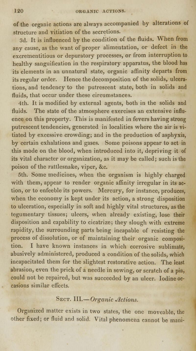 of the organic actions are always accompanied by alterations of structure and vitiation of the secretions. 3d. It is influenced by the condition of the fluids. When from any cause, as the want of proper alimentation, or defect in the excrementitious or depuratory processes, or from interruption to healthy sanguification in the respiratory apparatus, the blood has its elements in an unnatural state, organic affinity departs from its regular order. Hence the decomposition of the solids, ulcera- tions, and tendency to the putrescent state, both in solids and fluids, that occur under these circumstances. 4th. It is modified by external agents, both in the solids and fluids. The state of the atmosphere exercises an extensive influ- ence on this property. This is manifested in fevers having strong putrescent tendencies, generated in localities where the air is vi- tiated by excessive crowding; and in the production of asphyxia, by certain exhalations and gases. Some poisons appear to act in this mode on the blood, when introduced into it, depriving it of its vital character or organization, as it may be called; such is the poison of the rattlesnake, viper, &c. 5th. Some medicines, when the organism is highly charged with them, appear to render organic affinity irregular in its ac- tion, or to enfeeble its powers. Mercury, for instance, produces, when the economy is kept under its action, a strong disposition to ulceration, especially in soft and highly vital structures, as the tegumentary tissues; ulcers, when already existing, lose their disposition and capability to cicatrize; they slough with extreme rapidity, the surrounding parts being incapable of resisting the process of dissolution, or of maintaining their organic composi- tion. I have known instances in which corrosive sublimate, abusively administered, produced a condition of the solids, which incapacitated them for the slightest restorative action. The least abrasion, even the prick of a needle in sewing, or scratch of a pin, could not be repaired, but was succeeded by an ulcer. Iodine oc- casions similar effects. Sect. III.— Organic Actions. Organized matter exists in two states, the one moveable, the other fixed; or fluid and solid. Vital phenomena cannot be mani-