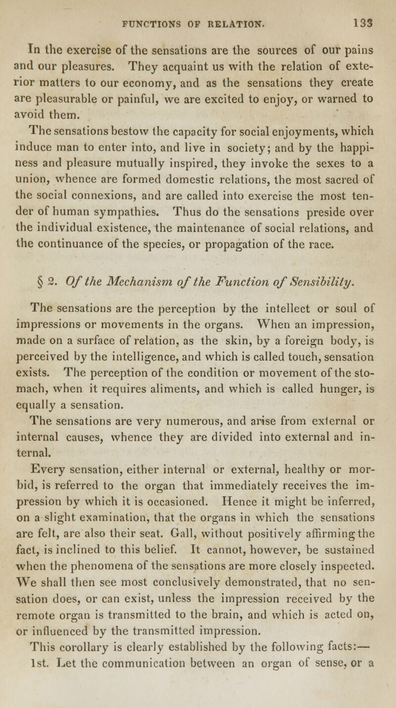 In the exercise of the sensations are the sources of our pains and our pleasures. They acquaint us with the relation of exte- rior matters to our economy, and as the sensations they create are pleasurable or painful, we are excited to enjoy, or warned to avoid them. The sensations bestow the capacity for social enjoyments, which induce man to enter into, and live in society; and by the happi- ness and pleasure mutually inspired, they invoke the sexes to a union, whence are formed domestic relations, the most sacred of the social connexions, and are called into exercise the most ten- der of human sympathies. Thus do the sensations preside over the individual existence, the maintenance of social relations, and the continuance of the species, or propagation of the race. § 2. Of the Mechanism of the Function of Sensibility. The sensations are the perception by the intellect or soul of impressions or movements in the organs. When an impression, made on a surface of relation, as the skin, by a foreign body, is perceived by the intelligence, and which is called touch, sensation exists. The perception of the condition or movement of the sto- mach, when it requires aliments, and which is called hunger, is equally a sensation. The sensations are very numerous, and arise from external or internal causes, whence they are divided into external and in- ternal. Every sensation, either internal or external, healthy or mor- bid, is referred to the organ that immediately receives the im- pression by which it is occasioned. Hence it might be inferred, on a slight examination, that the organs in which the sensations are felt, are also their seat. Gall, without positively affirming the fact, is inclined to this belief. It cannot, however, be sustained when the phenomena of the sensations are more closely inspected. We shall then see most conclusively demonstrated, that no sen- sation does, or can exist, unless the impression received by the remote organ is transmitted to the brain, and which is acted on, or influenced by the transmitted impression. This corollary is clearly established by the following facts:— 1st. Let the communication between an organ of sense, or a