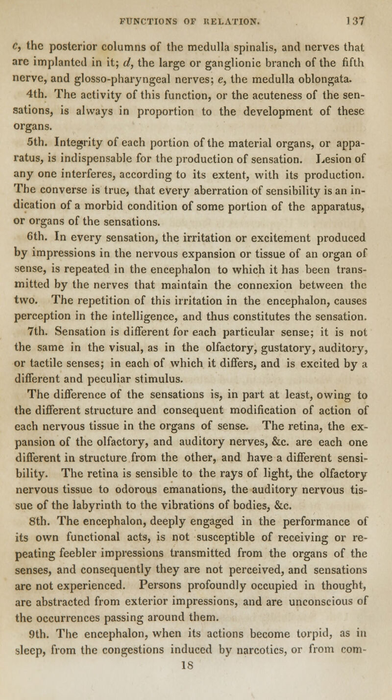 c, the posterior columns of the medulla spinalis, and nerves that are implanted in it; d, the large or ganglionic branch of the fifth nerve, and glossopharyngeal nerves; e, the medulla oblongata. 4th. The activity of this function, or the acuteness of the sen- sations, is always in proportion to the development of these organs. 5th. Integrity of each portion of the material organs, or appa- ratus, is indispensable for the production of sensation. Lesion of any one interferes, according to its extent, with its production. The converse is true, that every aberration of sensibility is an in- dication of a morbid condition of some portion of the apparatus, or organs of the sensations. 6th. In every sensation, the irritation or excitement produced by impressions in the nervous expansion or tissue of an organ of sense, is repeated in the encephalon to which it has been trans- mitted by the nerves that maintain the connexion between the two. The repetition of this irritation in the encephalon, causes perception in the intelligence, and thus constitutes the sensation. 7th. Sensation is different for each particular sense; it is not the same in the visual, as in the olfactory, gustatory, auditory, or tactile senses; in each of which it differs, and is excited by a different and peculiar stimulus. The difference of the sensations is, in part at least, owing to the different structure and consequent modification of action of each nervous tissue in the organs of sense. The retina, the ex- pansion of the olfactory, and auditory nerves, &c. are each one different in structure from the other, and have a different sensi- bility. The retina is sensible to the rays of light, the olfactory nervous tissue to odorous emanations, the auditory nervous tis- sue of the labyrinth to the vibrations of bodies, &c. 8th. The encephalon, deeply engaged in the performance of its own functional acts, is not susceptible of receiving or re- peating feebler impressions transmitted from the organs of the senses, and consequently they are not perceived, and sensations are not experienced. Persons profoundly occupied in thought, are abstracted from exterior impressions, and are unconscious of the occurrences passing around them. 9th. The encephalon, when its actions become torpid, as in sleep, from the congestions induced by narcotics, or from com- 1S