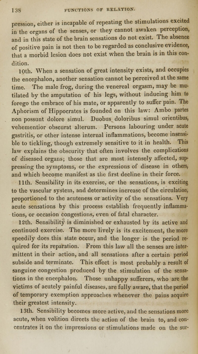 pression, either is incapable of repeating the stimulations excited in the organs of the senses, or they cannot awaken perception, and in this state of the brain sensations do not exist. The absence of positive pain is not then to be regarded as conclusive evidence, that a morbid lesion does not exist when the brain is in this con- dition. 10th. When a sensation of great intensity exists, and occupies the encephalon, another sensation cannot be perceived at the same time. The male frog, during the venereal orgasm, may be mu- tilated by the amputation of his legs, without inducing him to forego the embrace of his mate, or apparently to suffer pain. The Aphorism of Hippocrates is founded on this law: Ambo partes non possunt dolore simul. Duobus^ doloribus simul orientibus, vehementior obscurat alterum. Persons labouring under acute gastritis, or other intense internal inflammations, become insensi- ble to tickling, though extremely sensitive to it in health. This law explains the obscurity that often involves the complications of diseased organs; those that are most intensely affected, sup- pressing the symptoms, or the expressions of disease in others, and which become manifest as the first decline in their force. 11th. Sensibility in its exercise, or the sensations, is exciting to the vascular system, and determines increase of the circulation, proportioned to the acuteness or activity of the sensations. Very acute sensations by this process establish frequently inflamma- tions, or occasion congestions, even of fatal character. 12th. Sensibility is diminished or exhausted by its active and continued exercise. The more lively is its excitement, the more speedily does this state occur, and the longer is the period re- quired for its reparation. From this law all the senses are inter- mittent in their action, and all sensations after a certain period subside and terminate. This effect is most probably a result of sanguine congestion produced by the stimulation of the sensa- tions in the encephalon. Those unhappy sufferers, who are the victims of acutely painful diseases, are fully aware, that the period of temporary exemption approaches whenever the pains acquire their greatest intensity. 13th. Sensibility becomes more active, and the sensations more acute, when volition directs the action of the brain to, and con- centrates it on the impressions or stimulations made on the sur-