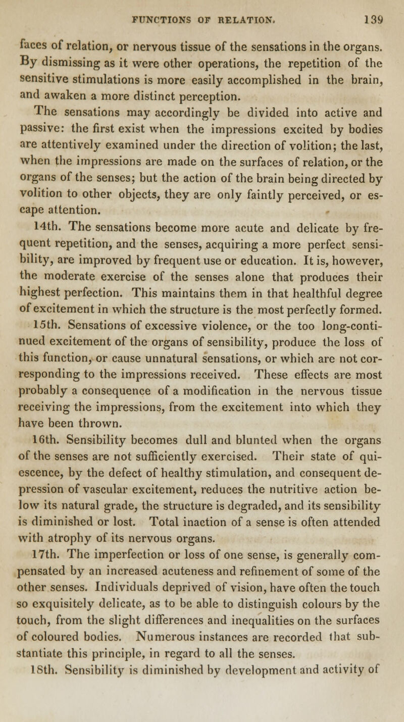 faces of relation, or nervous tissue of the sensations in the organs. By dismissing as it were other operations, the repetition of the sensitive stimulations is more easily accomplished in the brain, and awaken a more distinct perception. The sensations may accordingly be divided into active and passive: the first exist when the impressions excited by bodies are attentively examined under the direction of volition; the last, when the impressions are made on the surfaces of relation, or the organs of the senses; but the action of the brain being directed by volition to other objects, they are only faintly perceived, or es- cape attention. 14th. The sensations become more acute and delicate by fre- quent repetition, and the senses, acquiring a more perfect sensi- bility, are improved by frequent use or education. It is, however, the moderate exercise of the senses alone that produces their highest perfection. This maintains them in that healthful degree of excitement in which the structure is the most perfectly formed. 15th. Sensations of excessive violence, or the too long-conti- nued excitement of the organs of sensibility, produce the loss of this function, or cause unnatural sensations, or which are not cor- responding to the impressions received. These effects are most probably a consequence of a modification in the nervous tissue receiving the impressions, from the excitement into which they have been thrown. 16th. Sensibility becomes dull and blunted when the organs of the senses are not sufficiently exercised. Their state of qui- escence, by the defect of healthy stimulation, and consequent de- pression of vascular excitement, reduces the nutritive action be- low its natural grade, the structure is degraded, and its sensibility is diminished or lost. Total inaction of a sense is often attended with atrophy of its nervous organs. 17th. The imperfection or loss of one sense, is generally com- pensated by an increased acuteness and refinement of some of the other senses. Individuals deprived of vision, have often the touch so exquisitely delicate, as to be able to distinguish colours by the touch, from the slight differences and inequalities on the surfaces of coloured bodies. Numerous instances are recorded that sub- stantiate this principle, in regard to all the senses. 18th. Sensibility is diminished by development and activity of