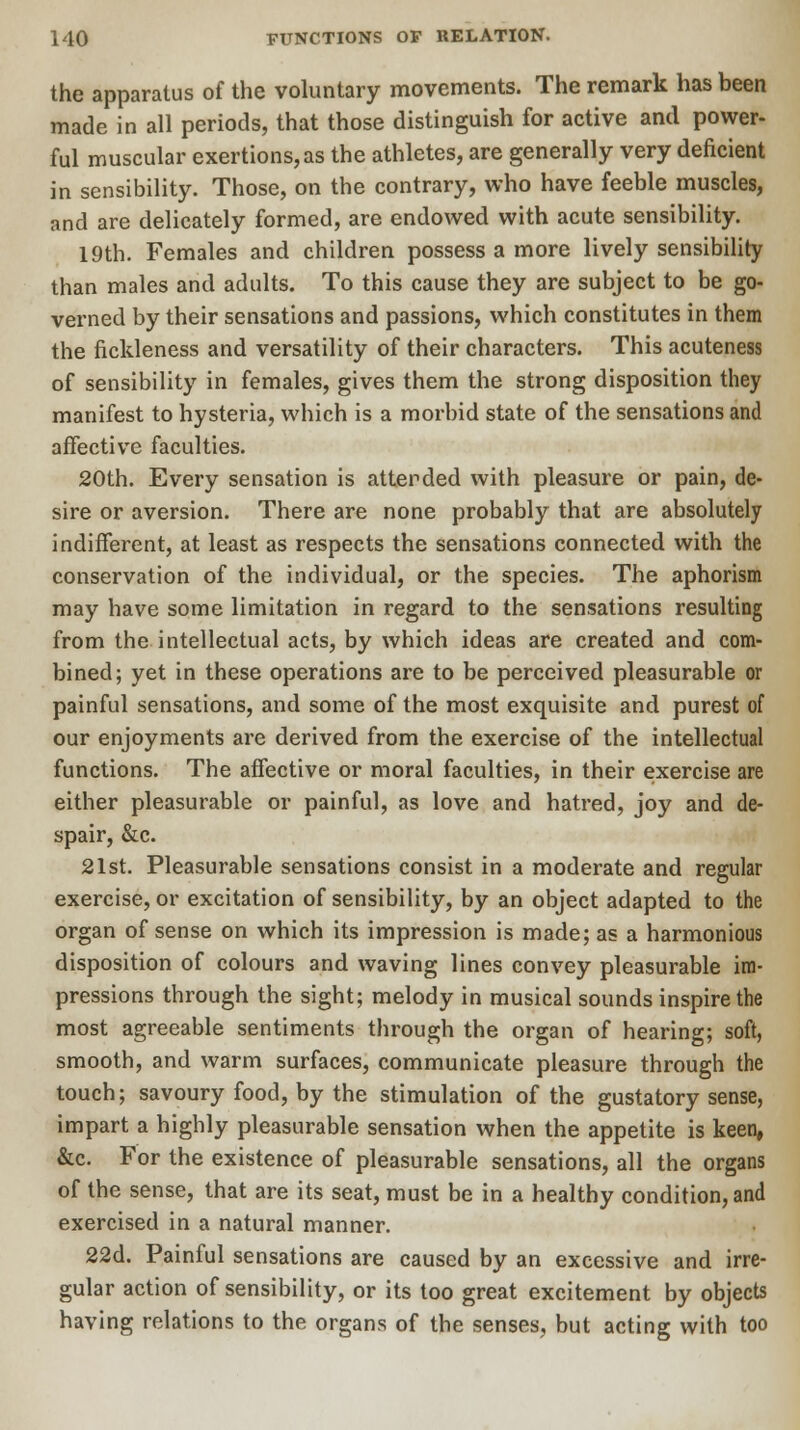 the apparatus of the voluntary movements. The remark has been made in all periods, that those distinguish for active and power- ful muscular exertions, as the athletes, are generally very deficient in sensibility. Those, on the contrary, who have feeble muscles, and are delicately formed, are endowed with acute sensibility. 19th. Females and children possess a more lively sensibility than males and adults. To this cause they are subject to be go- verned by their sensations and passions, which constitutes in them the fickleness and versatility of their characters. This acuteness of sensibility in females, gives them the strong disposition they manifest to hysteria, which is a morbid state of the sensations and affective faculties. 20th. Every sensation is attended with pleasure or pain, de- sire or aversion. There are none probably that are absolutely indifferent, at least as respects the sensations connected with the conservation of the individual, or the species. The aphorism may have some limitation in regard to the sensations resulting from the intellectual acts, by which ideas are created and com- bined; yet in these operations are to be perceived pleasurable or painful sensations, and some of the most exquisite and purest of our enjoyments are derived from the exercise of the intellectual functions. The affective or moral faculties, in their exercise are either pleasurable or painful, as love and hatred, joy and de- spair, &c. 21st. Pleasurable sensations consist in a moderate and regular exercise, or excitation of sensibility, by an object adapted to the organ of sense on which its impression is made; as a harmonious disposition of colours and waving lines convey pleasurable im- pressions through the sight; melody in musical sounds inspire the most agreeable sentiments through the organ of hearing; soft, smooth, and warm surfaces, communicate pleasure through the touch; savoury food, by the stimulation of the gustatory sense, impart a highly pleasurable sensation when the appetite is keen, &c. For the existence of pleasurable sensations, all the organs of the sense, that are its seat, must be in a healthy condition, and exercised in a natural manner. 22d. Painful sensations are caused by an excessive and irre- gular action of sensibility, or its too great excitement by objects having relations to the organs of the senses, but acting with too